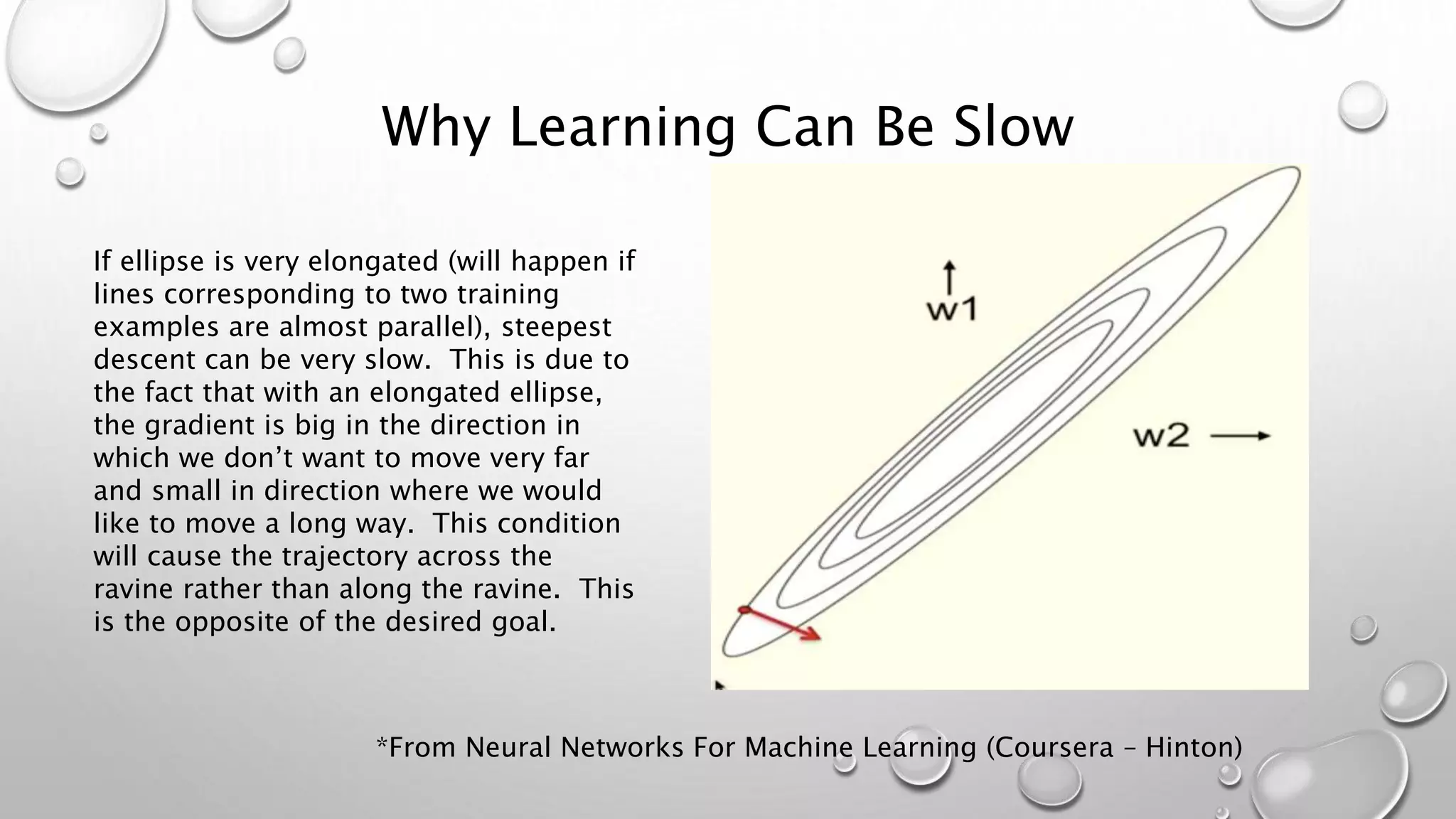 Why Learning Can Be Slow
If ellipse is very elongated (will happen if
lines corresponding to two training
examples are almost parallel), steepest
descent can be very slow. This is due to
the fact that with an elongated ellipse,
the gradient is big in the direction in
which we don’t want to move very far
and small in direction where we would
like to move a long way. This condition
will cause the trajectory across the
ravine rather than along the ravine. This
is the opposite of the desired goal.
*From Neural Networks For Machine Learning (Coursera – Hinton)
 