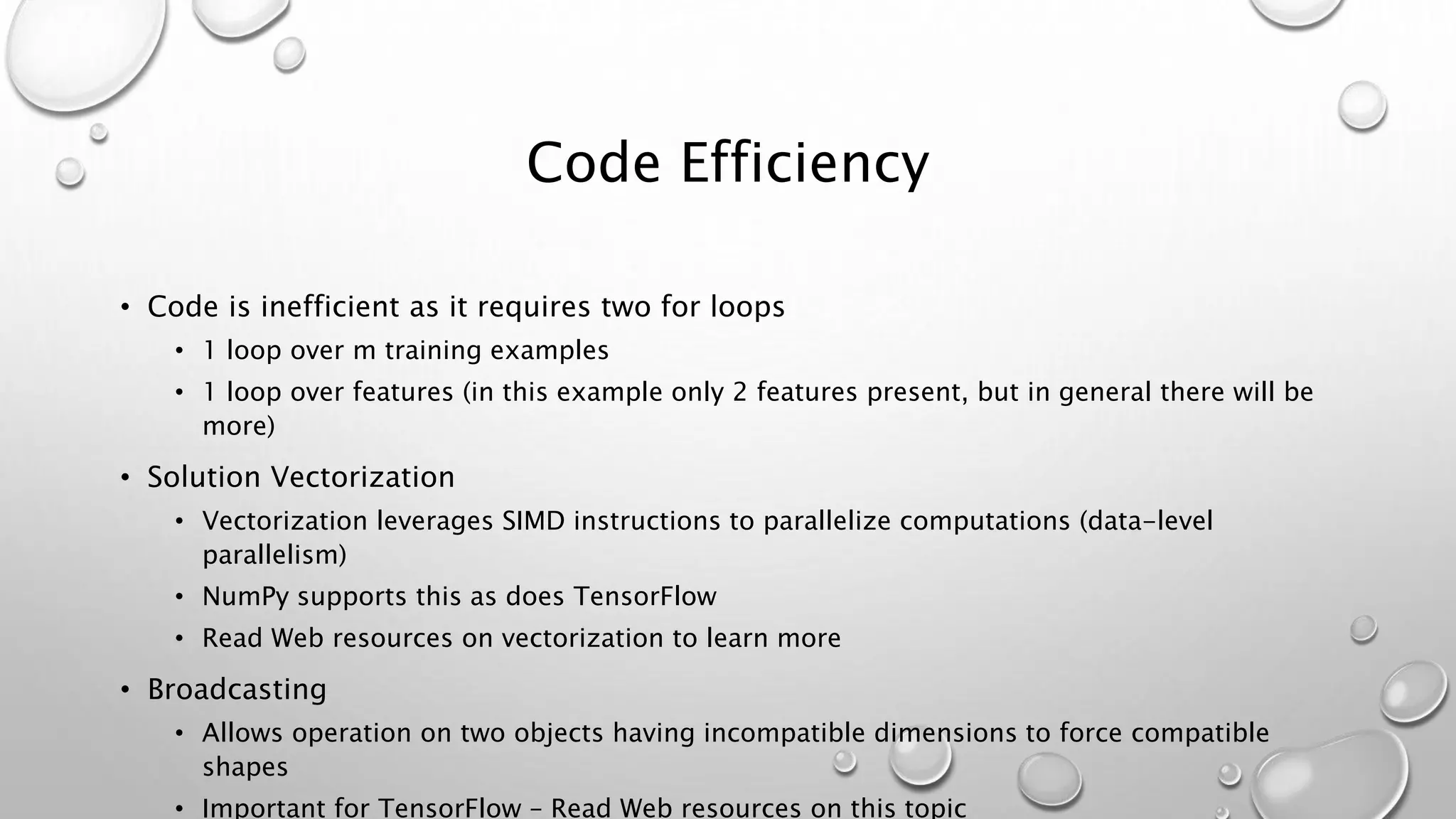 Code Efficiency
• Code is inefficient as it requires two for loops
• 1 loop over m training examples
• 1 loop over features (in this example only 2 features present, but in general there will be
more)
• Solution Vectorization
• Vectorization leverages SIMD instructions to parallelize computations (data-level
parallelism)
• NumPy supports this as does TensorFlow
• Read Web resources on vectorization to learn more
• Broadcasting
• Allows operation on two objects having incompatible dimensions to force compatible
shapes
• Important for TensorFlow – Read Web resources on this topic
 