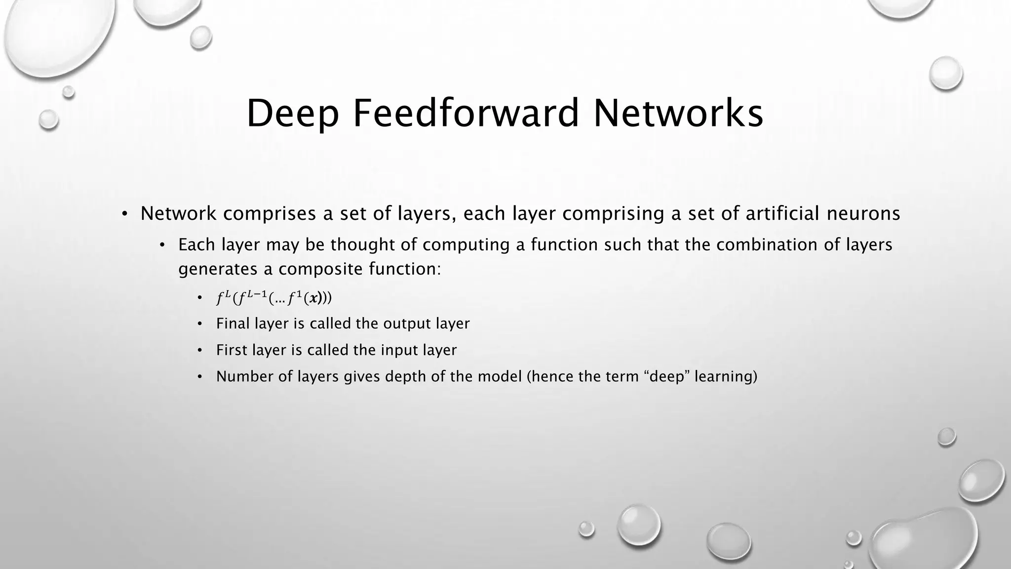 Deep Feedforward Networks
• Network comprises a set of layers, each layer comprising a set of artificial neurons
• Each layer may be thought of computing a function such that the combination of layers
generates a composite function:
• 𝑓 𝐿
(𝑓 𝐿−1
(… 𝑓1
(𝒙)))
• Final layer is called the output layer
• First layer is called the input layer
• Number of layers gives depth of the model (hence the term “deep” learning)
 