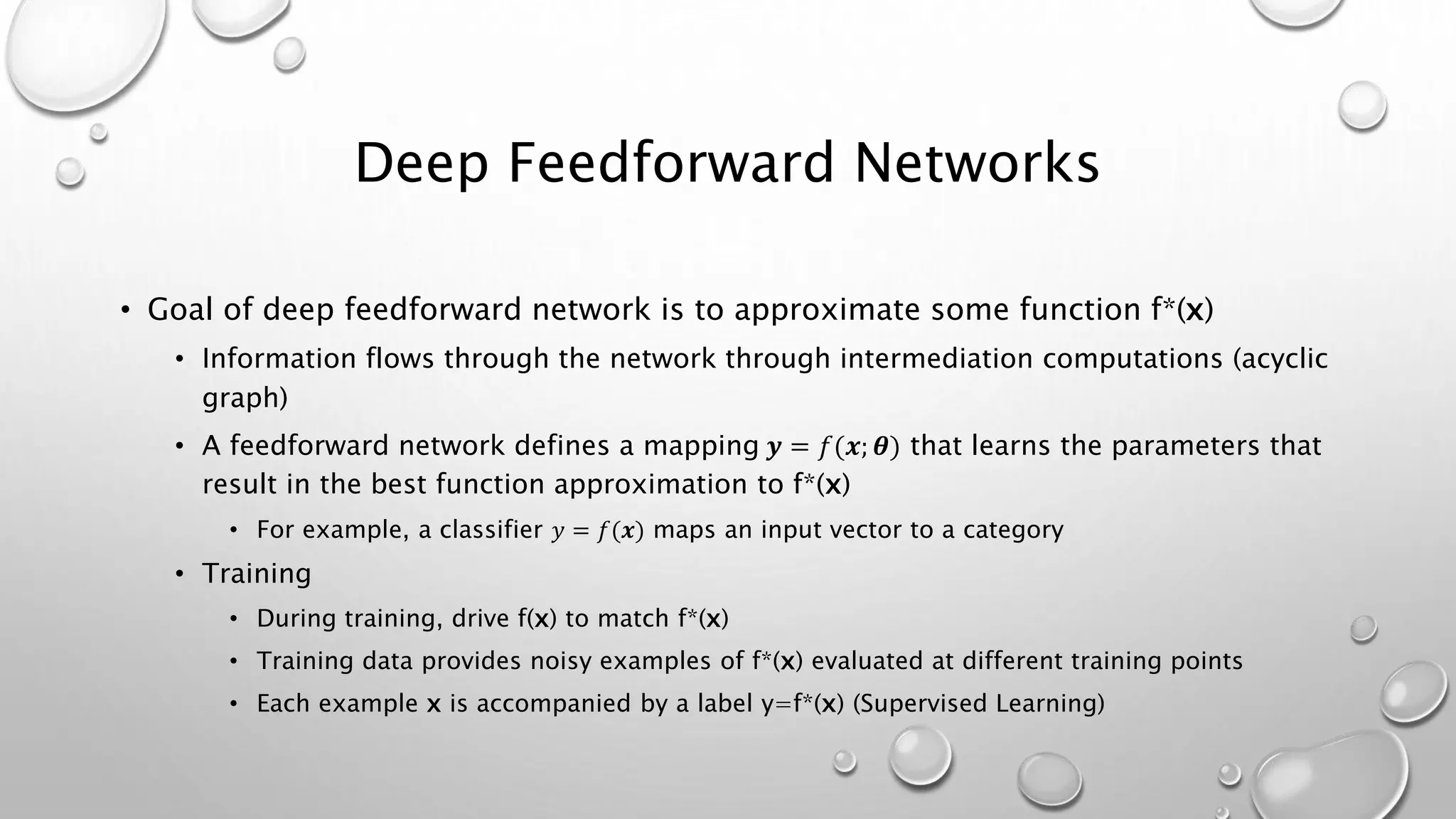 Deep Feedforward Networks
• Goal of deep feedforward network is to approximate some function f*(x)
• Information flows through the network through intermediation computations (acyclic
graph)
• A feedforward network defines a mapping 𝒚 = 𝑓(𝒙; 𝜽) that learns the parameters that
result in the best function approximation to f*(x)
• For example, a classifier 𝑦 = 𝑓(𝒙) maps an input vector to a category
• Training
• During training, drive f(x) to match f*(x)
• Training data provides noisy examples of f*(x) evaluated at different training points
• Each example x is accompanied by a label y=f*(x) (Supervised Learning)
 