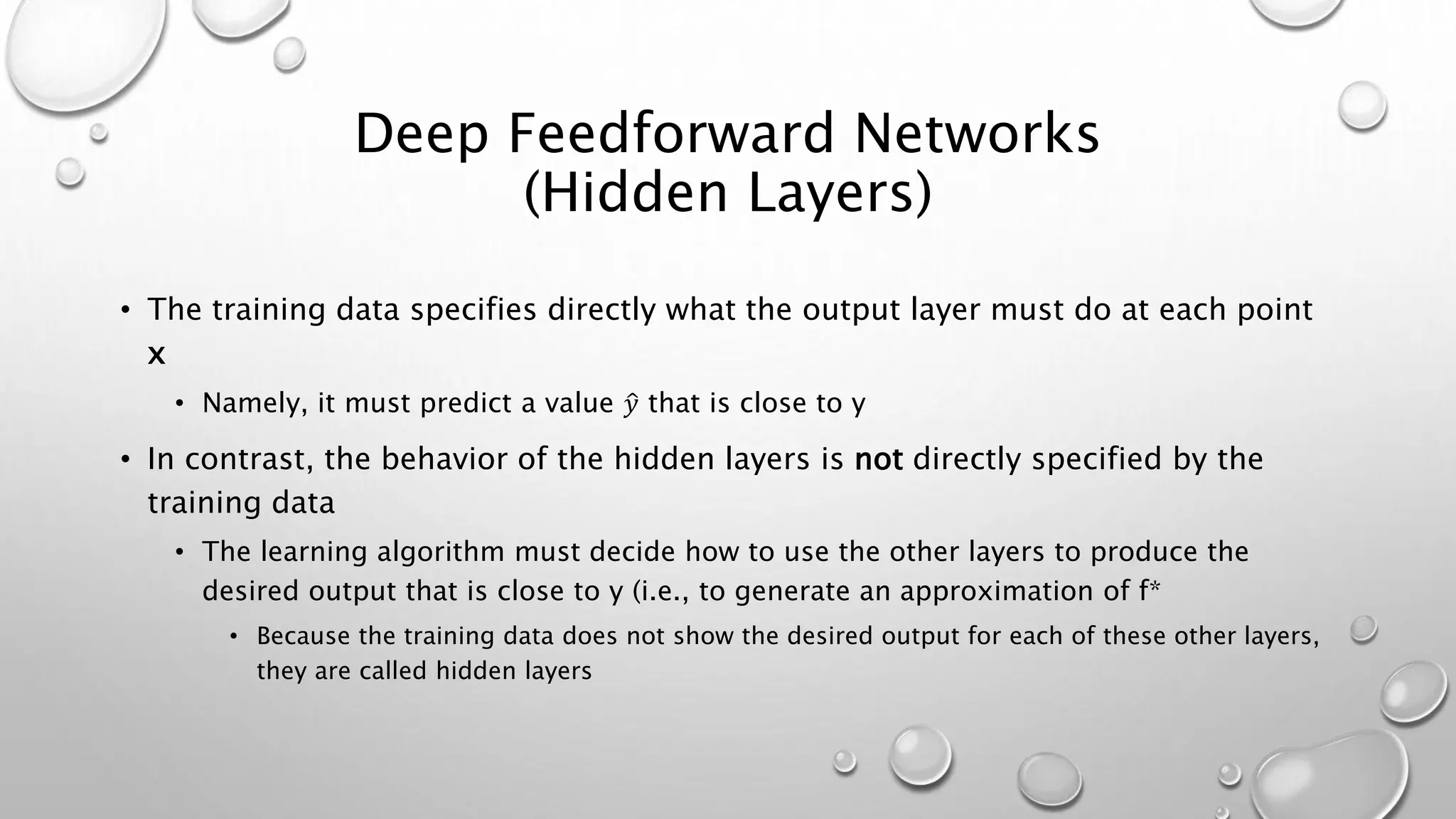 Deep Feedforward Networks
(Hidden Layers)
• The training data specifies directly what the output layer must do at each point
x
• Namely, it must predict a value 𝑦 that is close to y
• In contrast, the behavior of the hidden layers is not directly specified by the
training data
• The learning algorithm must decide how to use the other layers to produce the
desired output that is close to y (i.e., to generate an approximation of f*
• Because the training data does not show the desired output for each of these other layers,
they are called hidden layers
 