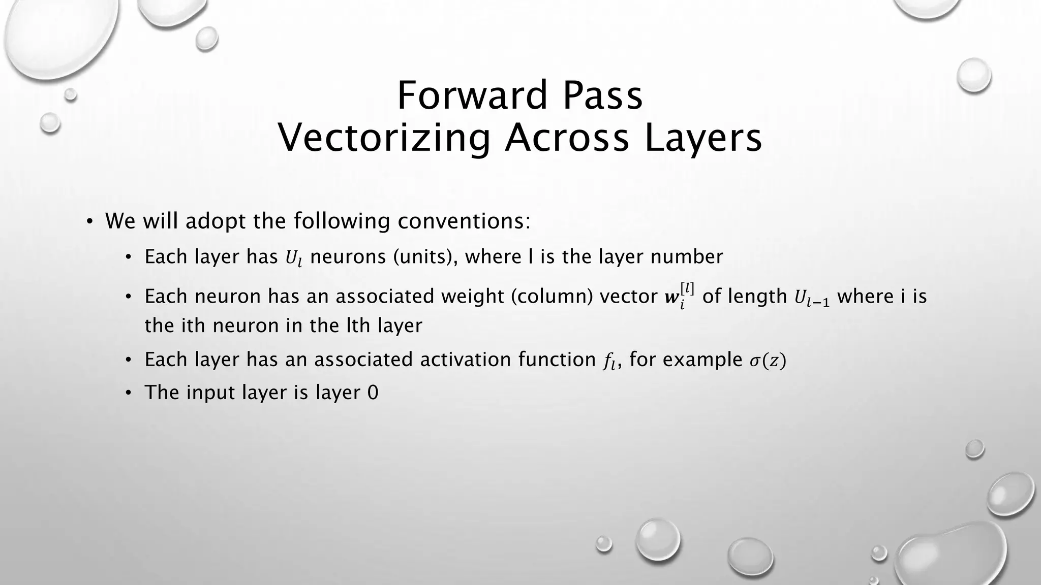 Forward Pass
Vectorizing Across Layers
• We will adopt the following conventions:
• Each layer has 𝑈𝑙 neurons (units), where l is the layer number
• Each neuron has an associated weight (column) vector 𝒘𝑖
[𝑙]
of length 𝑈𝑙−1 where i is
the ith neuron in the lth layer
• Each layer has an associated activation function 𝑓𝑙, for example 𝜎(𝑧)
• The input layer is layer 0
 