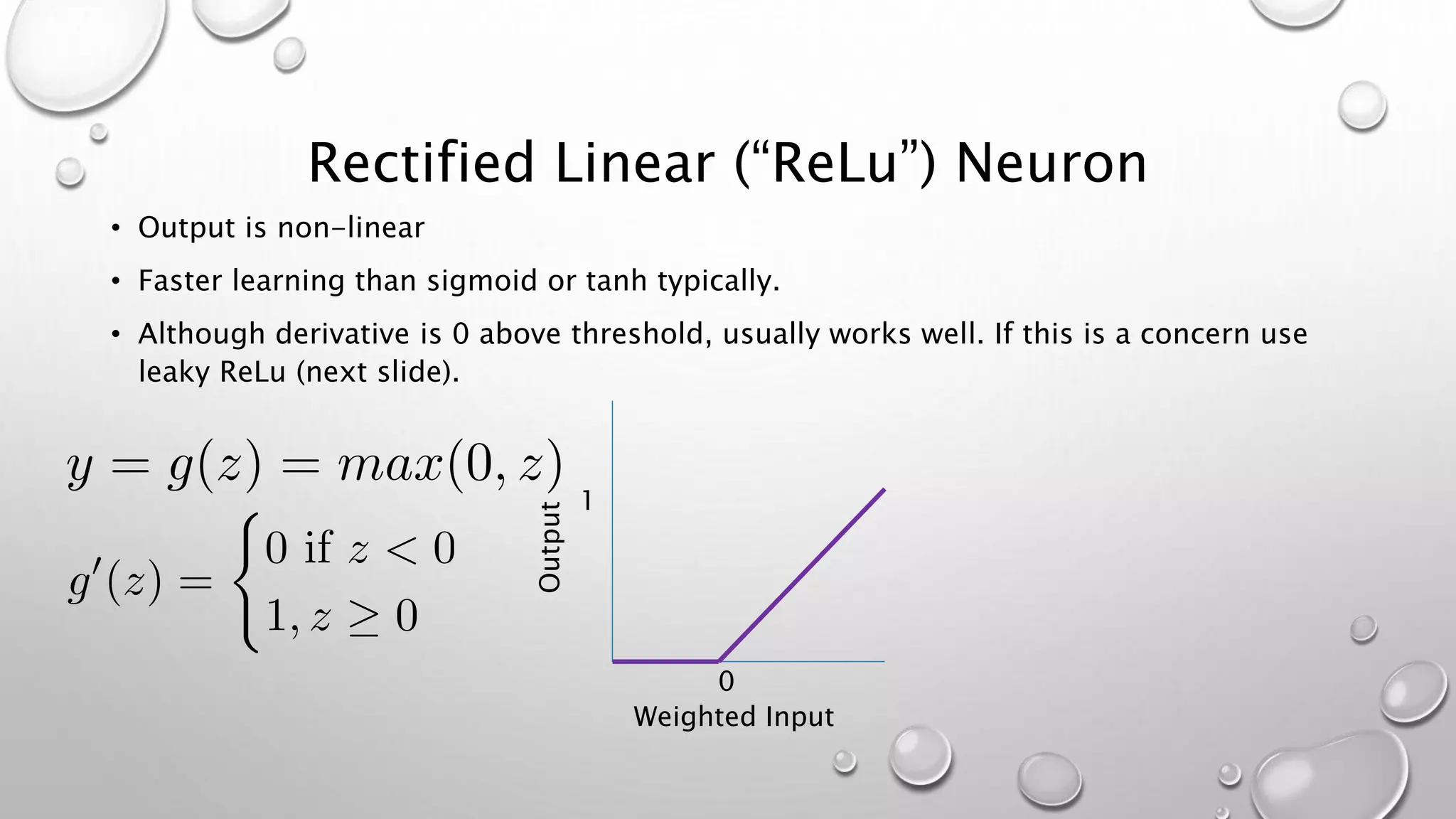 Rectified Linear (“ReLu”) Neuron
• Output is non-linear
• Faster learning than sigmoid or tanh typically.
• Although derivative is 0 above threshold, usually works well. If this is a concern use
leaky ReLu (next slide).
1
0
Output
Weighted Input
 