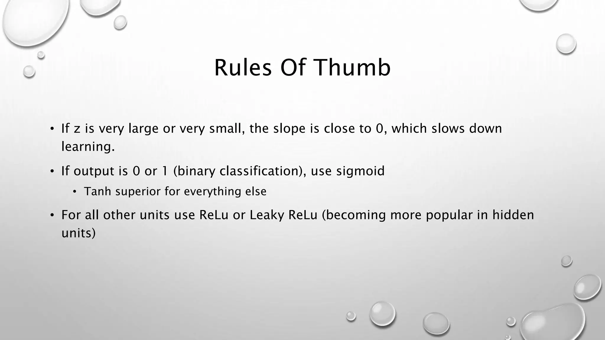 Rules Of Thumb
• If z is very large or very small, the slope is close to 0, which slows down
learning.
• If output is 0 or 1 (binary classification), use sigmoid
• Tanh superior for everything else
• For all other units use ReLu or Leaky ReLu (becoming more popular in hidden
units)
 