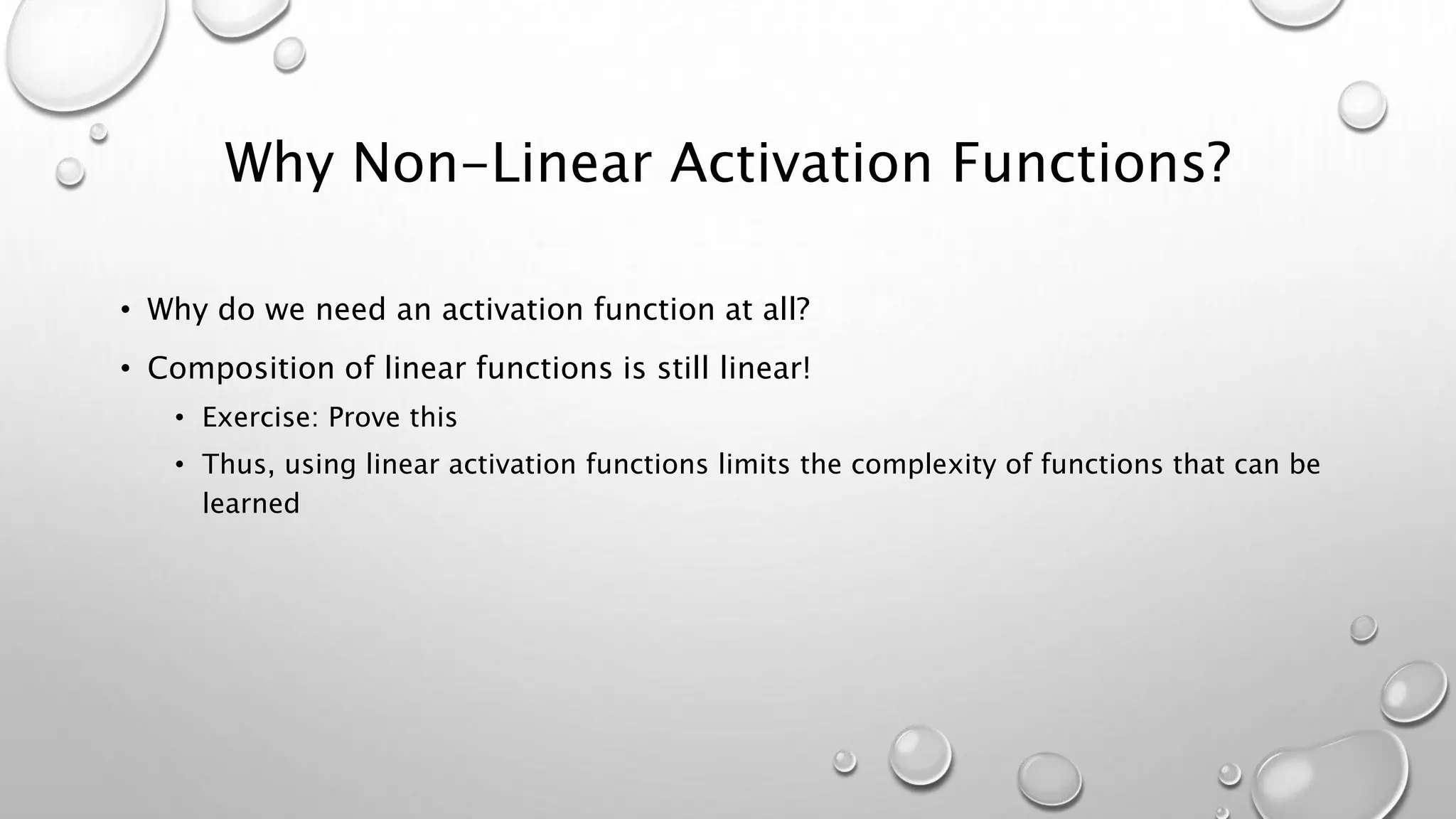 Why Non-Linear Activation Functions?
• Why do we need an activation function at all?
• Composition of linear functions is still linear!
• Exercise: Prove this
• Thus, using linear activation functions limits the complexity of functions that can be
learned
 