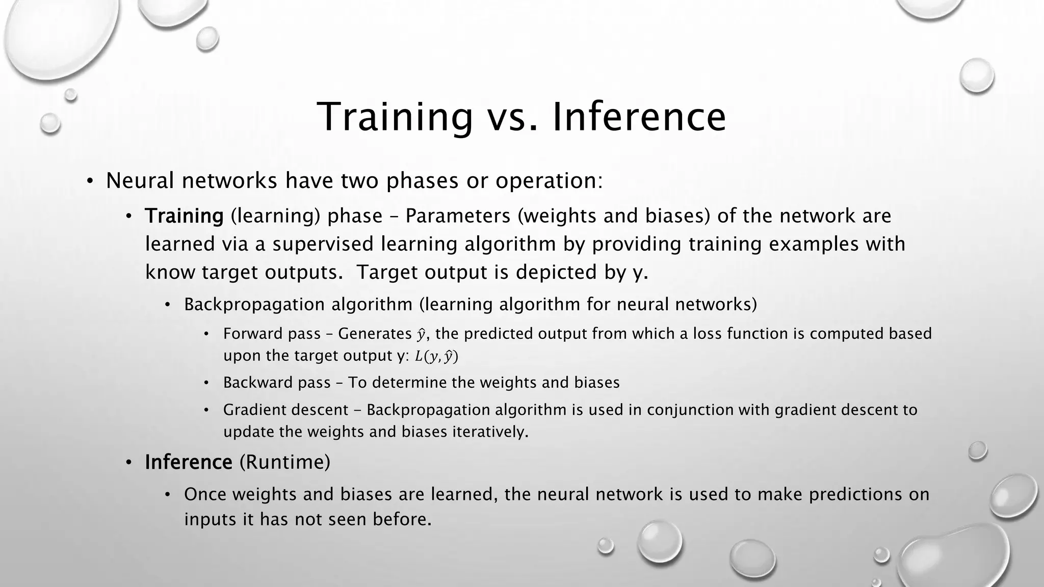Training vs. Inference
• Neural networks have two phases or operation:
• Training (learning) phase – Parameters (weights and biases) of the network are
learned via a supervised learning algorithm by providing training examples with
know target outputs. Target output is depicted by y.
• Backpropagation algorithm (learning algorithm for neural networks)
• Forward pass – Generates 𝑦, the predicted output from which a loss function is computed based
upon the target output y: 𝐿(𝑦, 𝑦)
• Backward pass – To determine the weights and biases
• Gradient descent - Backpropagation algorithm is used in conjunction with gradient descent to
update the weights and biases iteratively.
• Inference (Runtime)
• Once weights and biases are learned, the neural network is used to make predictions on
inputs it has not seen before.
 
