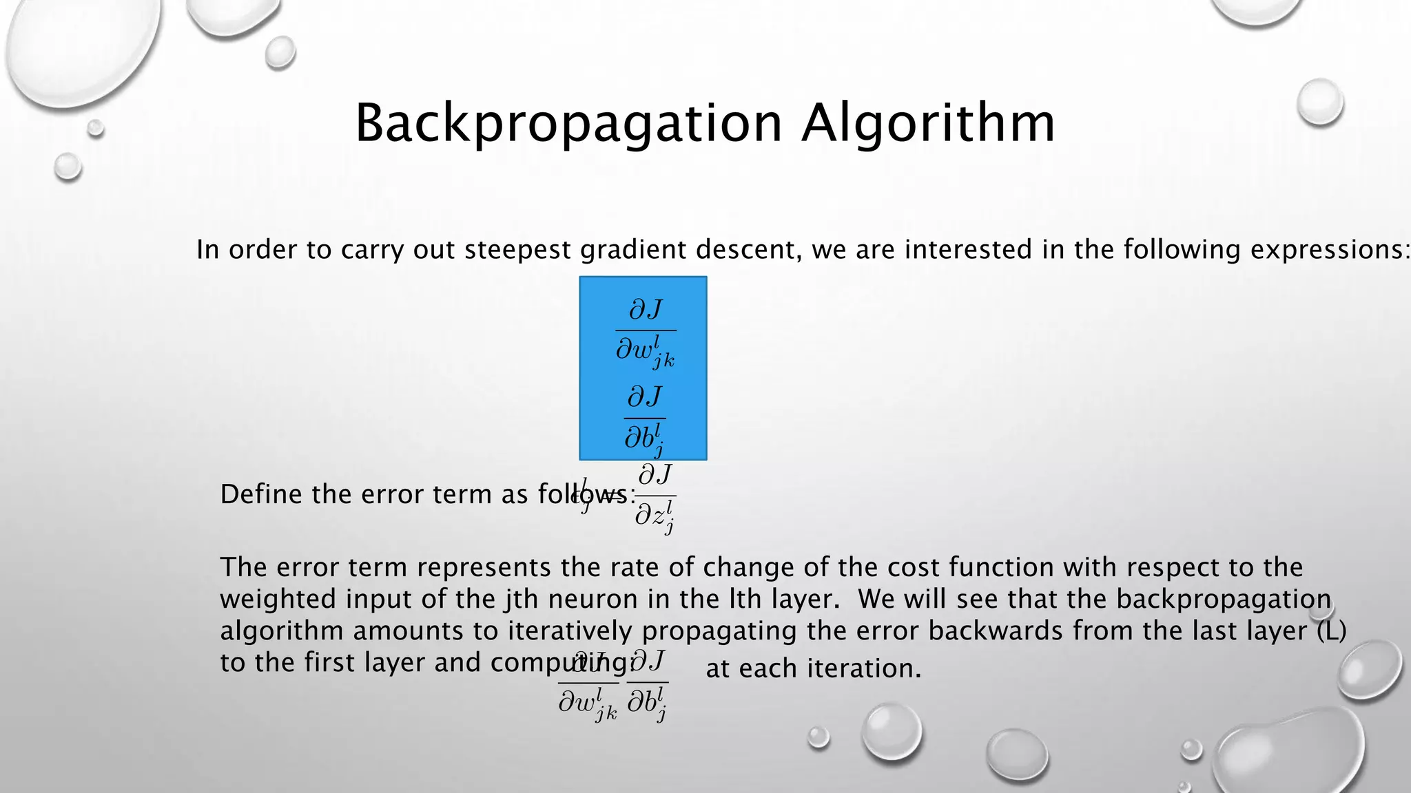 Backpropagation Algorithm
In order to carry out steepest gradient descent, we are interested in the following expressions:
Define the error term as follows:
The error term represents the rate of change of the cost function with respect to the
weighted input of the jth neuron in the lth layer. We will see that the backpropagation
algorithm amounts to iteratively propagating the error backwards from the last layer (L)
to the first layer and computing: at each iteration.
 