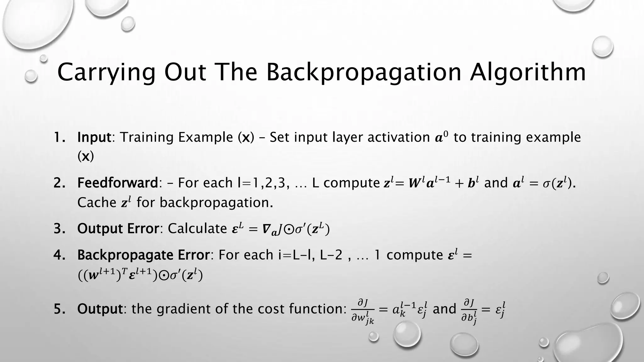 Carrying Out The Backpropagation Algorithm
1. Input: Training Example (x) – Set input layer activation 𝒂0 to training example
(x)
2. Feedforward: – For each l=1,2,3, … L compute 𝒛𝑙= 𝑾𝑙 𝒂𝑙−1 + 𝒃𝑙 and 𝒂𝑙 = 𝜎(𝒛𝑙).
Cache 𝒛𝑙
for backpropagation.
3. Output Error: Calculate 𝜺 𝐿 = 𝜵 𝒂 𝐽⨀𝜎′(𝒛 𝐿)
4. Backpropagate Error: For each i=L-l, L-2 , … 1 compute 𝜺𝑙
=
((𝒘𝑙+1) 𝑇 𝜺𝑙+1)⨀𝜎′(𝒛𝑙)
5. Output: the gradient of the cost function:
𝜕𝐽
𝜕𝑤 𝑗𝑘
𝑙 = 𝑎 𝑘
𝑙−1
𝜀𝑗
𝑙
and
𝜕𝐽
𝜕𝑏 𝑗
𝑙 = 𝜀𝑗
𝑙
 