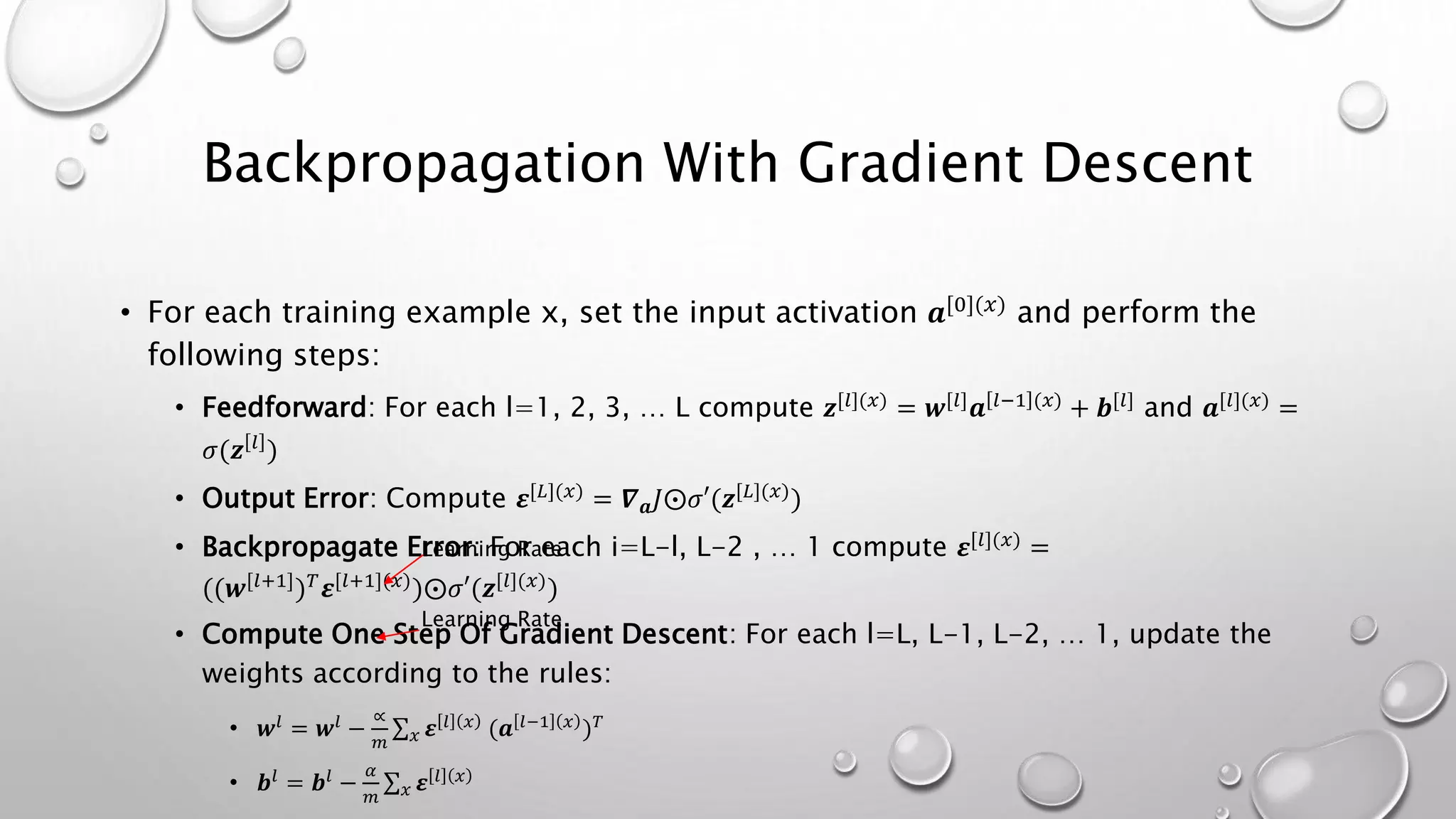 Backpropagation With Gradient Descent
• For each training example x, set the input activation 𝒂[0](𝑥) and perform the
following steps:
• Feedforward: For each l=1, 2, 3, … L compute 𝒛[𝑙](𝑥) = 𝒘[𝑙] 𝒂 𝑙−1 (𝑥) + 𝒃[𝑙] and 𝒂[𝑙](𝑥) =
𝜎(𝒛 𝑙
)
• Output Error: Compute 𝜺[𝐿](𝑥) = 𝜵 𝒂 𝐽⨀𝜎′(𝒛[𝐿](𝑥))
• Backpropagate Error: For each i=L-l, L-2 , … 1 compute 𝜺[𝑙](𝑥) =
((𝒘[𝑙+1]) 𝑇 𝜺[𝑙+1](𝑥))⨀𝜎′(𝒛[𝑙](𝑥))
• Compute One Step Of Gradient Descent: For each l=L, L-1, L-2, … 1, update the
weights according to the rules:
• 𝒘𝑙
= 𝒘𝑙
−
∝
𝑚 𝑥 𝜺 𝑙 𝑥
(𝒂 𝑙−1 𝑥
) 𝑇
• 𝒃𝑙
= 𝒃𝑙
−
𝛼
𝑚 𝑥 𝜺 𝑙 𝑥
Learning Rate
Learning Rate
 