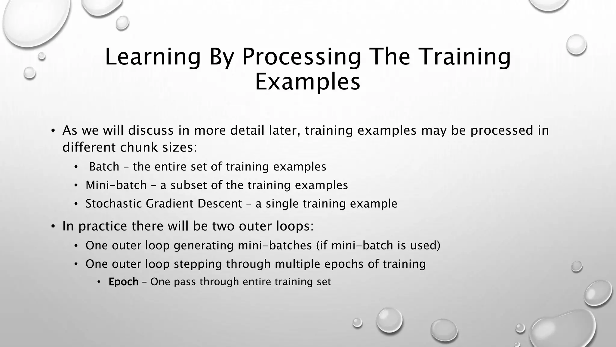 Learning By Processing The Training
Examples
• As we will discuss in more detail later, training examples may be processed in
different chunk sizes:
• Batch – the entire set of training examples
• Mini-batch – a subset of the training examples
• Stochastic Gradient Descent – a single training example
• In practice there will be two outer loops:
• One outer loop generating mini-batches (if mini-batch is used)
• One outer loop stepping through multiple epochs of training
• Epoch – One pass through entire training set
 