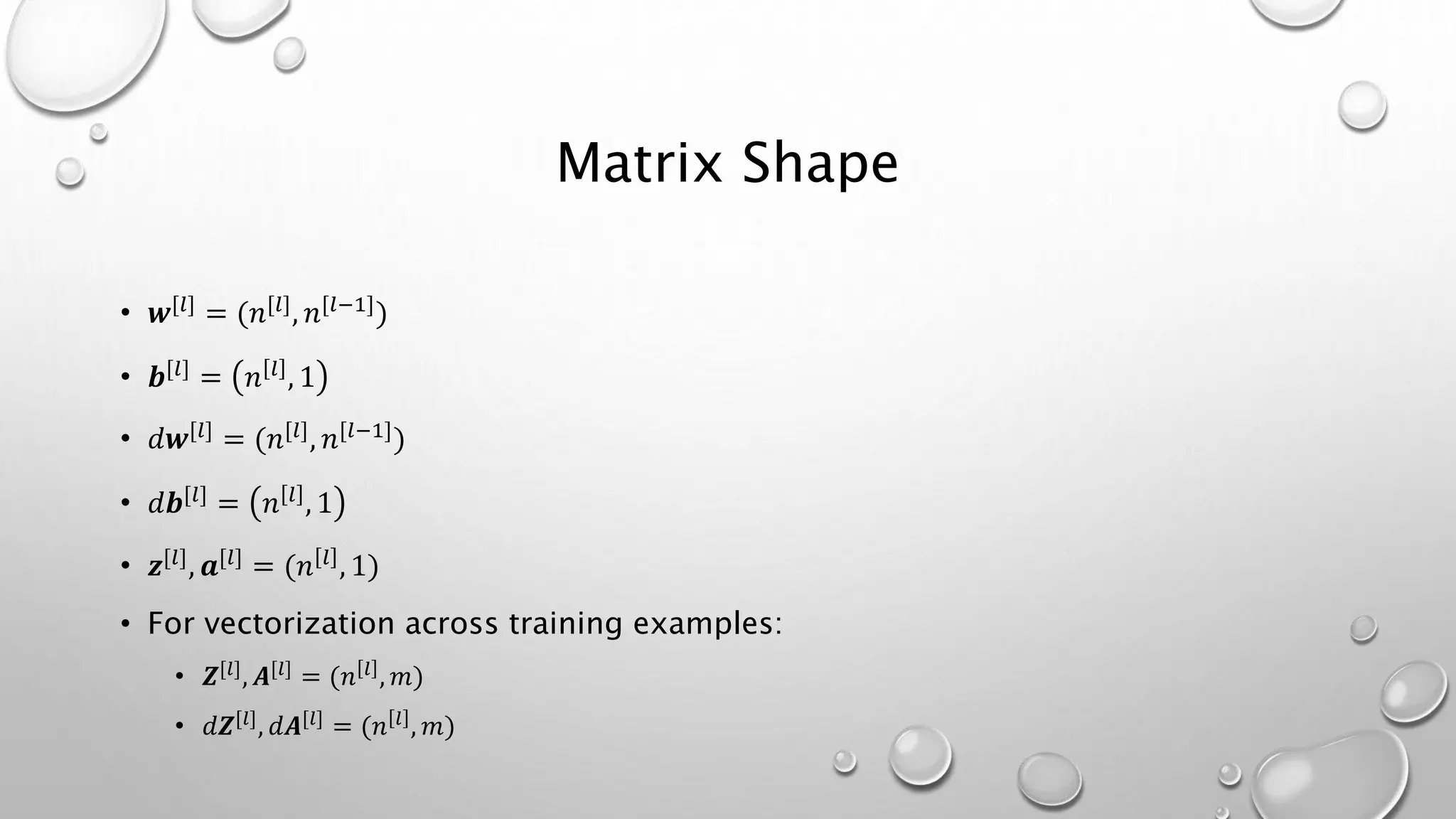 Matrix Shape
• 𝒘[𝑙] = (𝑛[𝑙], 𝑛[𝑙−1])
• 𝒃[𝑙] = 𝑛 𝑙 , 1
• 𝑑𝒘[𝑙] = (𝑛[𝑙], 𝑛[𝑙−1])
• 𝑑𝒃[𝑙] = 𝑛 𝑙 , 1
• 𝒛[𝑙], 𝒂[𝑙] = (𝑛 𝑙 , 1)
• For vectorization across training examples:
• 𝒁[𝑙]
, 𝑨[𝑙]
= (𝑛 𝑙
, 𝑚)
• 𝑑𝒁[𝑙]
, 𝑑𝑨[𝑙]
= (𝑛 𝑙
, 𝑚)
 