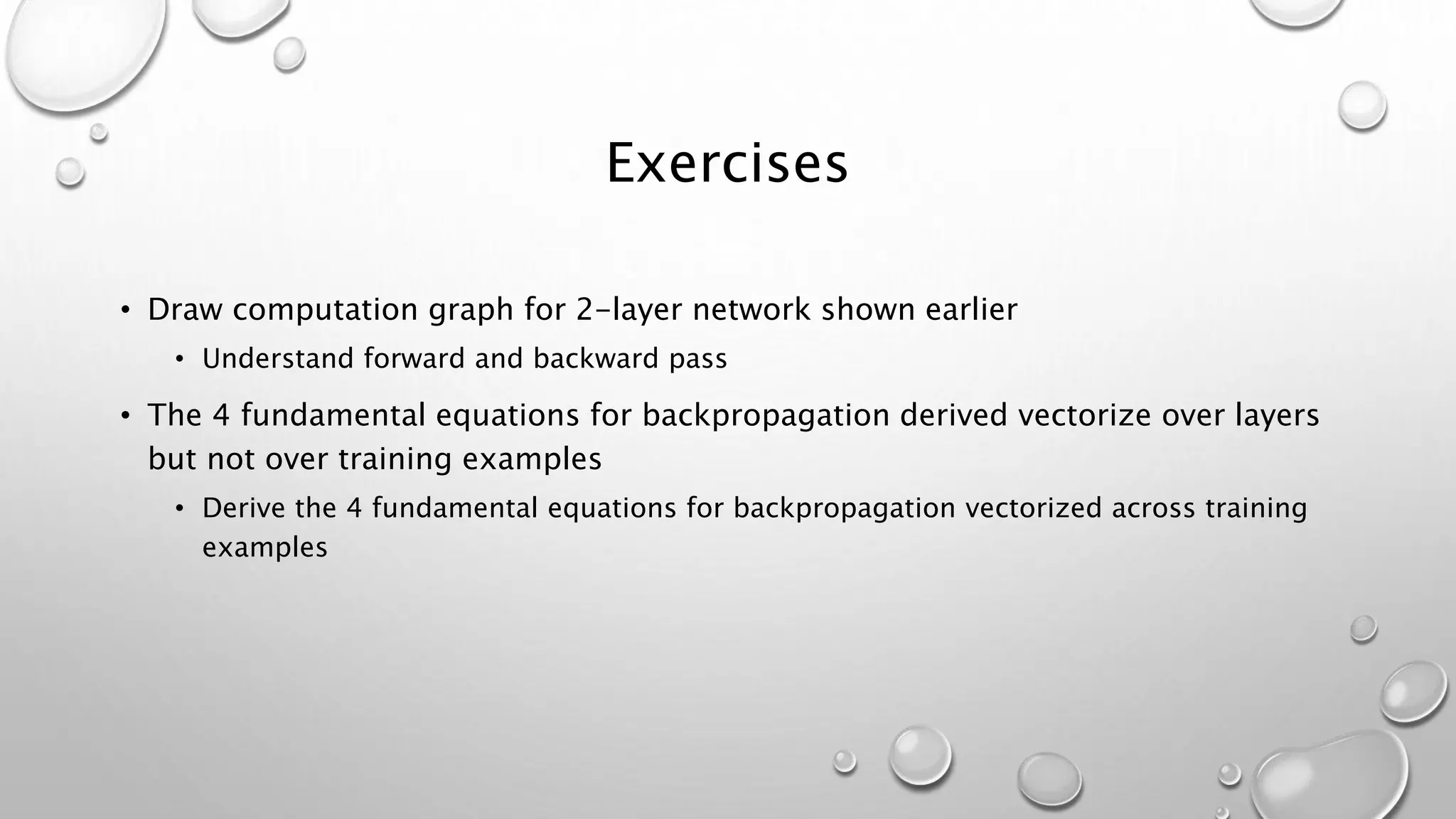 Exercises
• Draw computation graph for 2-layer network shown earlier
• Understand forward and backward pass
• The 4 fundamental equations for backpropagation derived vectorize over layers
but not over training examples
• Derive the 4 fundamental equations for backpropagation vectorized across training
examples
 