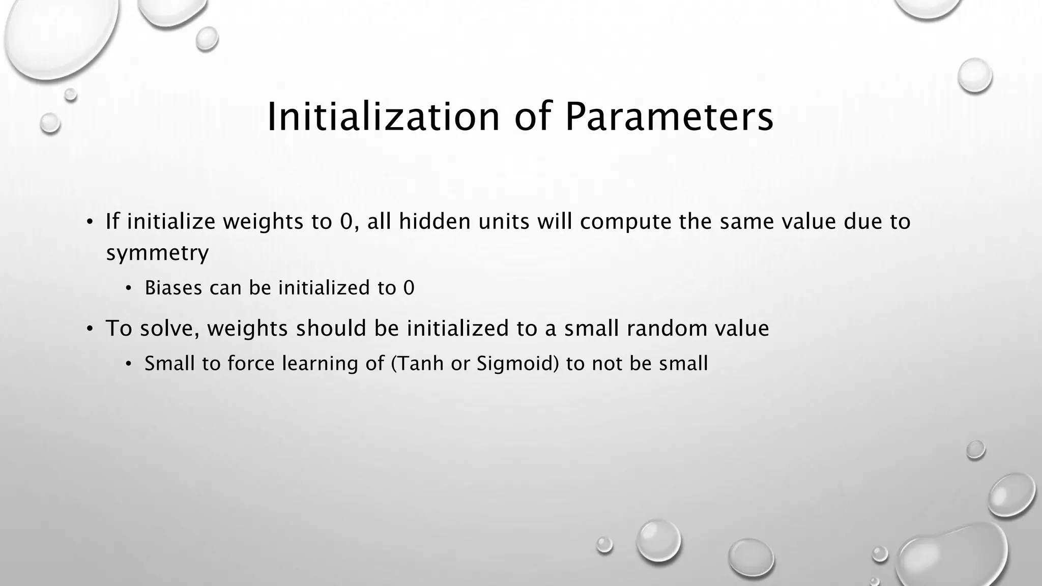 Initialization of Parameters
• If initialize weights to 0, all hidden units will compute the same value due to
symmetry
• Biases can be initialized to 0
• To solve, weights should be initialized to a small random value
• Small to force learning of (Tanh or Sigmoid) to not be small
 