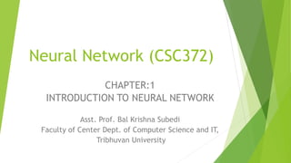Neural Network (CSC372)
Asst. Prof. Bal Krishna Subedi
Faculty of Center Dept. of Computer Science and IT,
Tribhuvan University
CHAPTER:1
INTRODUCTION TO NEURAL NETWORK
 