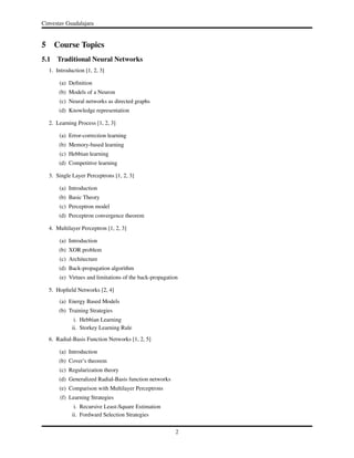 Cinvestav Guadalajara
5 Course Topics
5.1 Traditional Neural Networks
1. Introduction [1, 2, 3]
(a) Deﬁnition
(b) Models of a Neuron
(c) Neural networks as directed graphs
(d) Knowledge representation
2. Learning Process [1, 2, 3]
(a) Error-correction learning
(b) Memory-based learning
(c) Hebbian learning
(d) Competitive learning
3. Single Layer Perceptrons [1, 2, 3]
(a) Introduction
(b) Basic Theory
(c) Perceptron model
(d) Perceptron convergence theorem
4. Multilayer Perceptron [1, 2, 3]
(a) Introduction
(b) XOR problem
(c) Architecture
(d) Back-propagation algorithm
(e) Virtues and limitations of the back-propagation
5. Hopﬁeld Networks [2, 4]
(a) Energy Based Models
(b) Training Strategies
i. Hebbian Learning
ii. Storkey Learning Rule
6. Radial-Basis Function Networks [1, 2, 5]
(a) Introduction
(b) Cover’s theorem
(c) Regularization theory
(d) Generalized Radial-Basis function networks
(e) Comparison with Multilayer Perceptrons
(f) Learning Strategies
i. Recursive Least-Square Estimation
ii. Fordward Selection Strategies
2
 