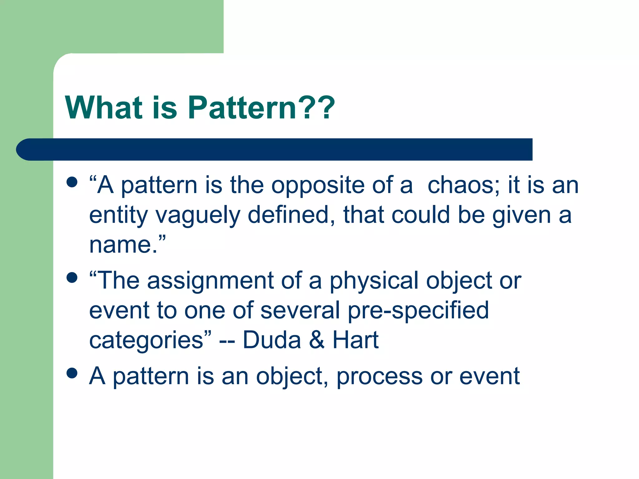 What is Pattern??
 “A pattern is the opposite of a chaos; it is an
entity vaguely defined, that could be given a
name.”
 “The assignment of a physical object or
event to one of several pre-specified
categories” -- Duda & Hart
 A pattern is an object, process or event
 