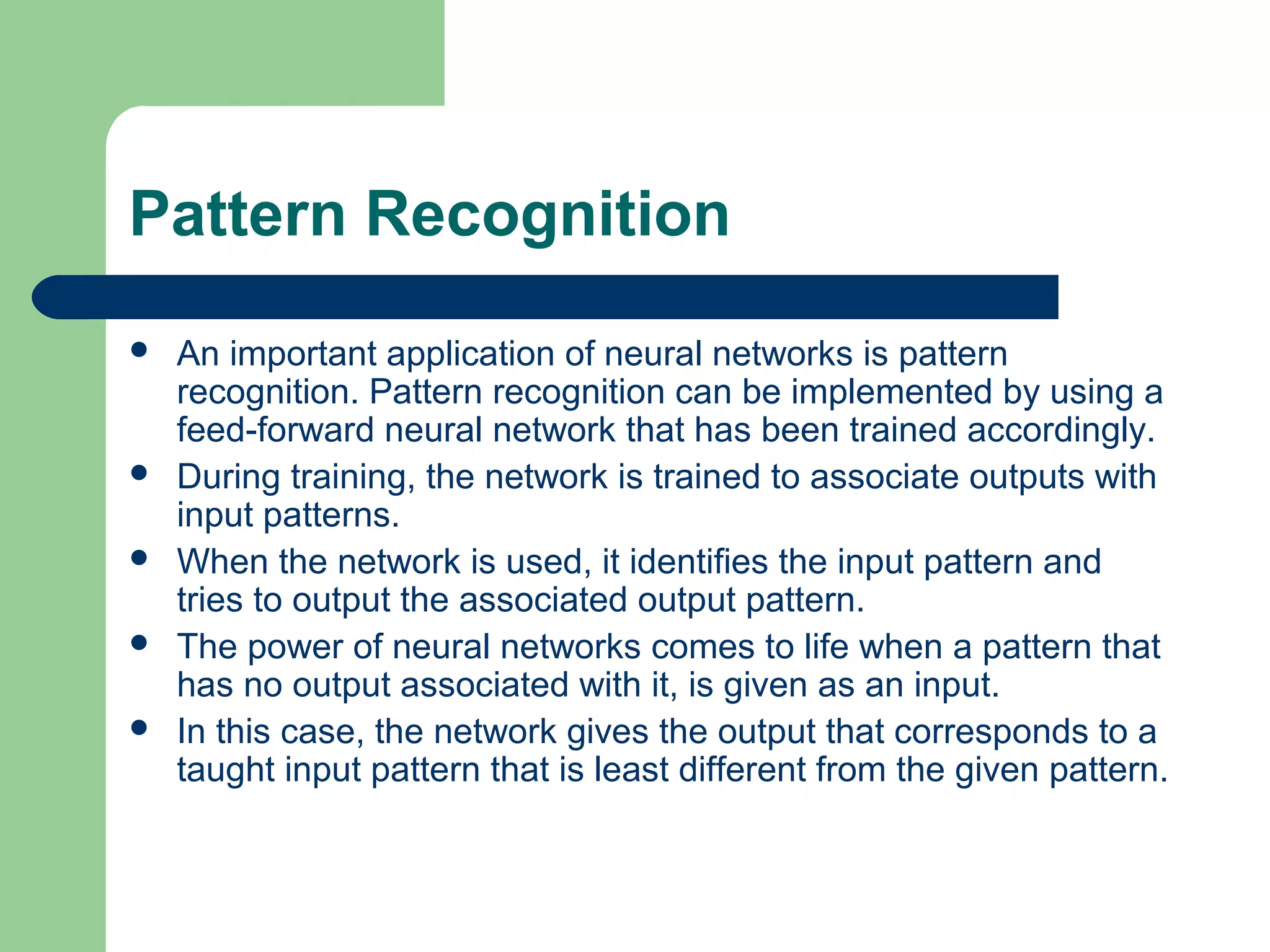 Pattern Recognition
 An important application of neural networks is pattern
recognition. Pattern recognition can be implemented by using a
feed-forward neural network that has been trained accordingly.
 During training, the network is trained to associate outputs with
input patterns.
 When the network is used, it identifies the input pattern and
tries to output the associated output pattern.
 The power of neural networks comes to life when a pattern that
has no output associated with it, is given as an input.
 In this case, the network gives the output that corresponds to a
taught input pattern that is least different from the given pattern.
 