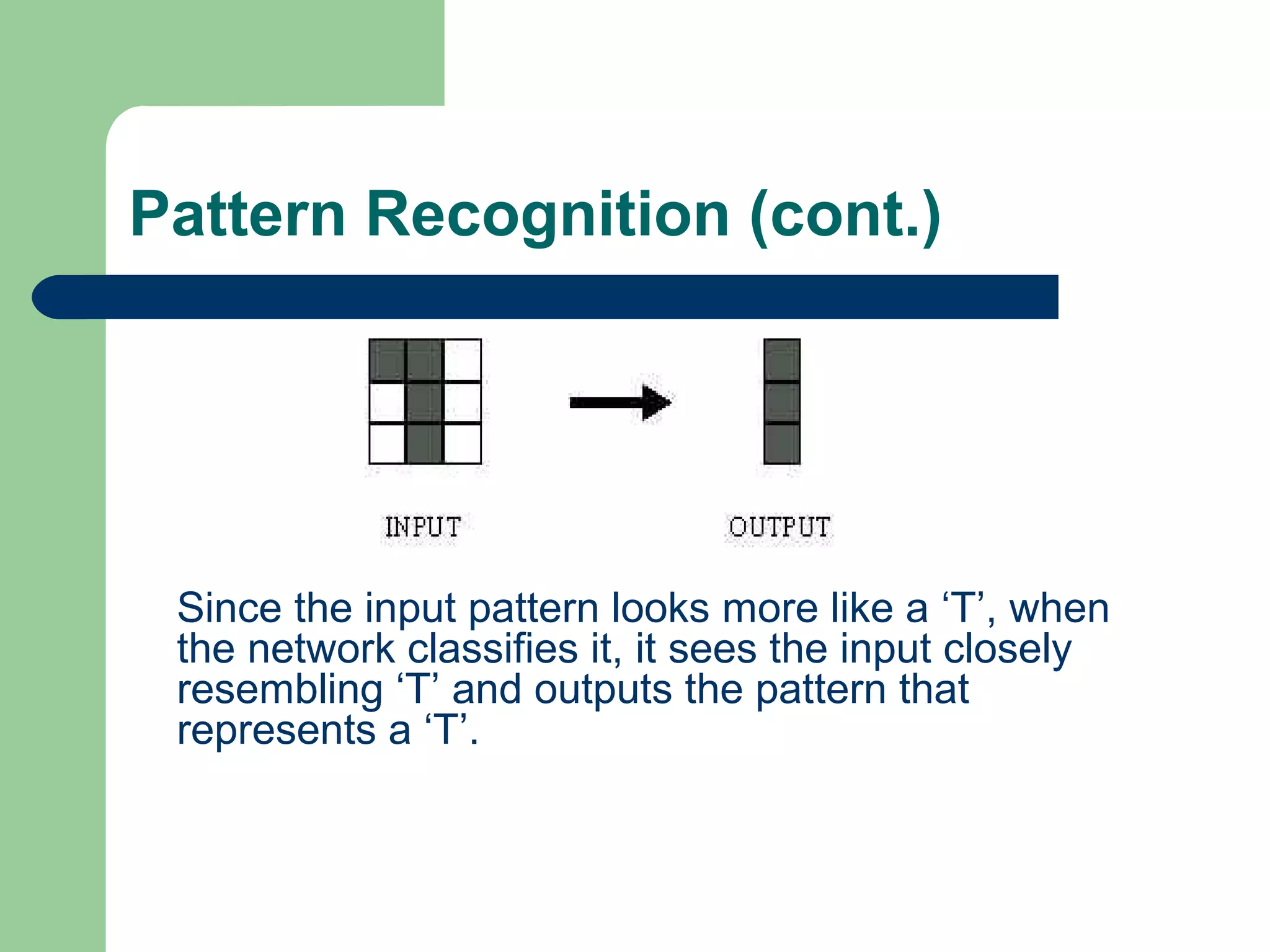 Pattern Recognition (cont.)
Since the input pattern looks more like a ‘T’, when
the network classifies it, it sees the input closely
resembling ‘T’ and outputs the pattern that
represents a ‘T’.
 