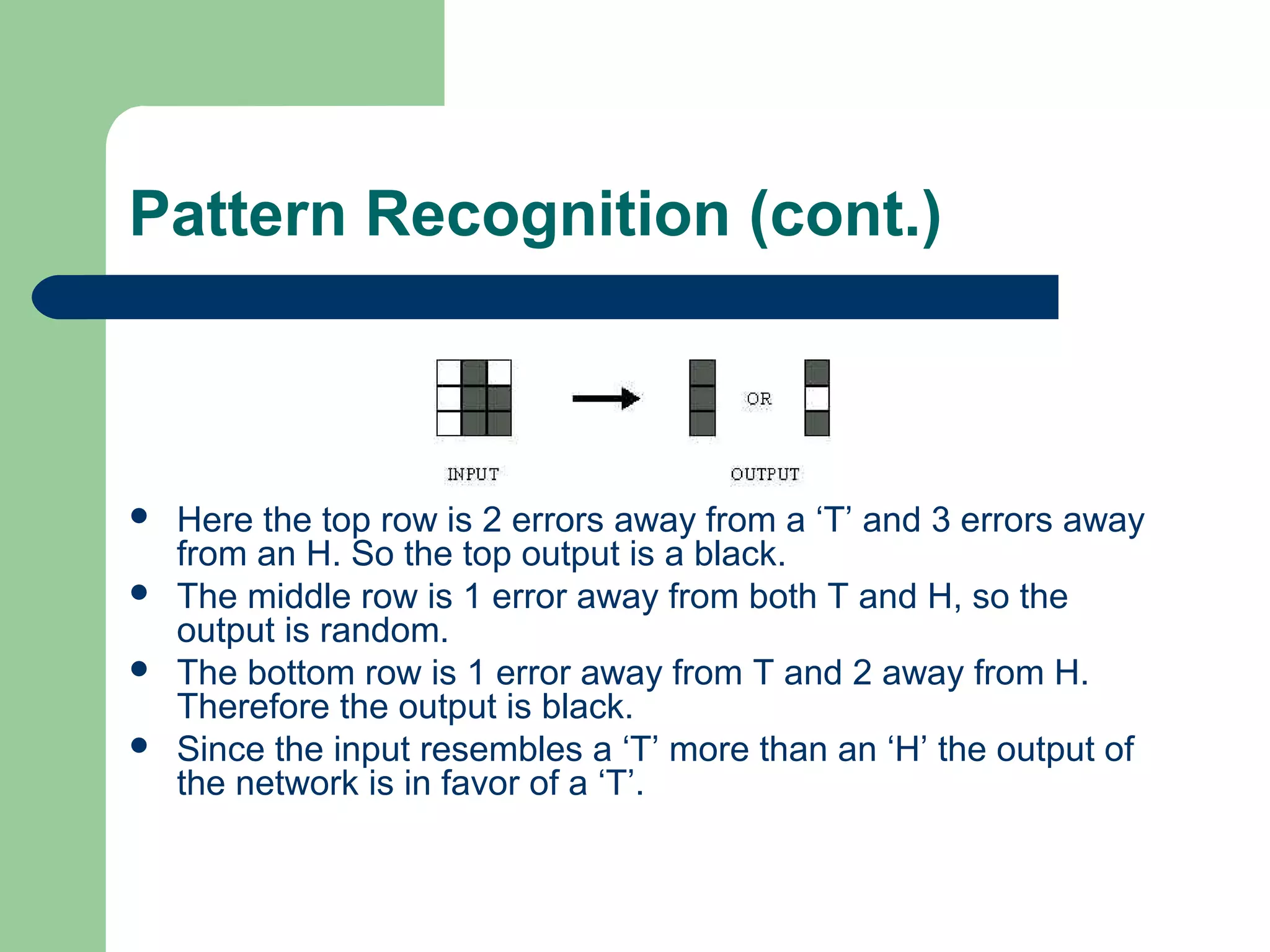 Pattern Recognition (cont.)
 Here the top row is 2 errors away from a ‘T’ and 3 errors away
from an H. So the top output is a black.
 The middle row is 1 error away from both T and H, so the
output is random.
 The bottom row is 1 error away from T and 2 away from H.
Therefore the output is black.
 Since the input resembles a ‘T’ more than an ‘H’ the output of
the network is in favor of a ‘T’.
 