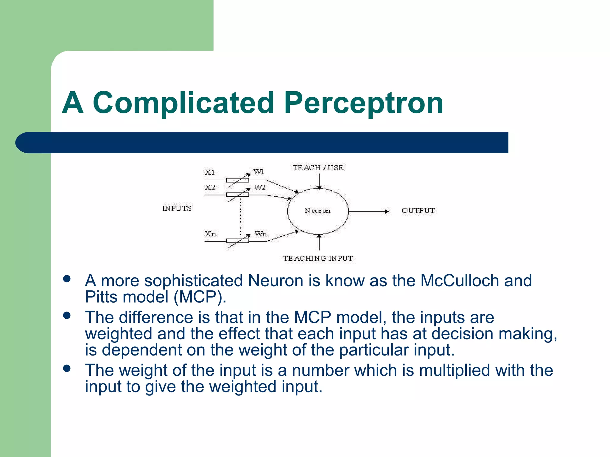 A Complicated Perceptron
 A more sophisticated Neuron is know as the McCulloch and
Pitts model (MCP).
 The difference is that in the MCP model, the inputs are
weighted and the effect that each input has at decision making,
is dependent on the weight of the particular input.
 The weight of the input is a number which is multiplied with the
input to give the weighted input.
 