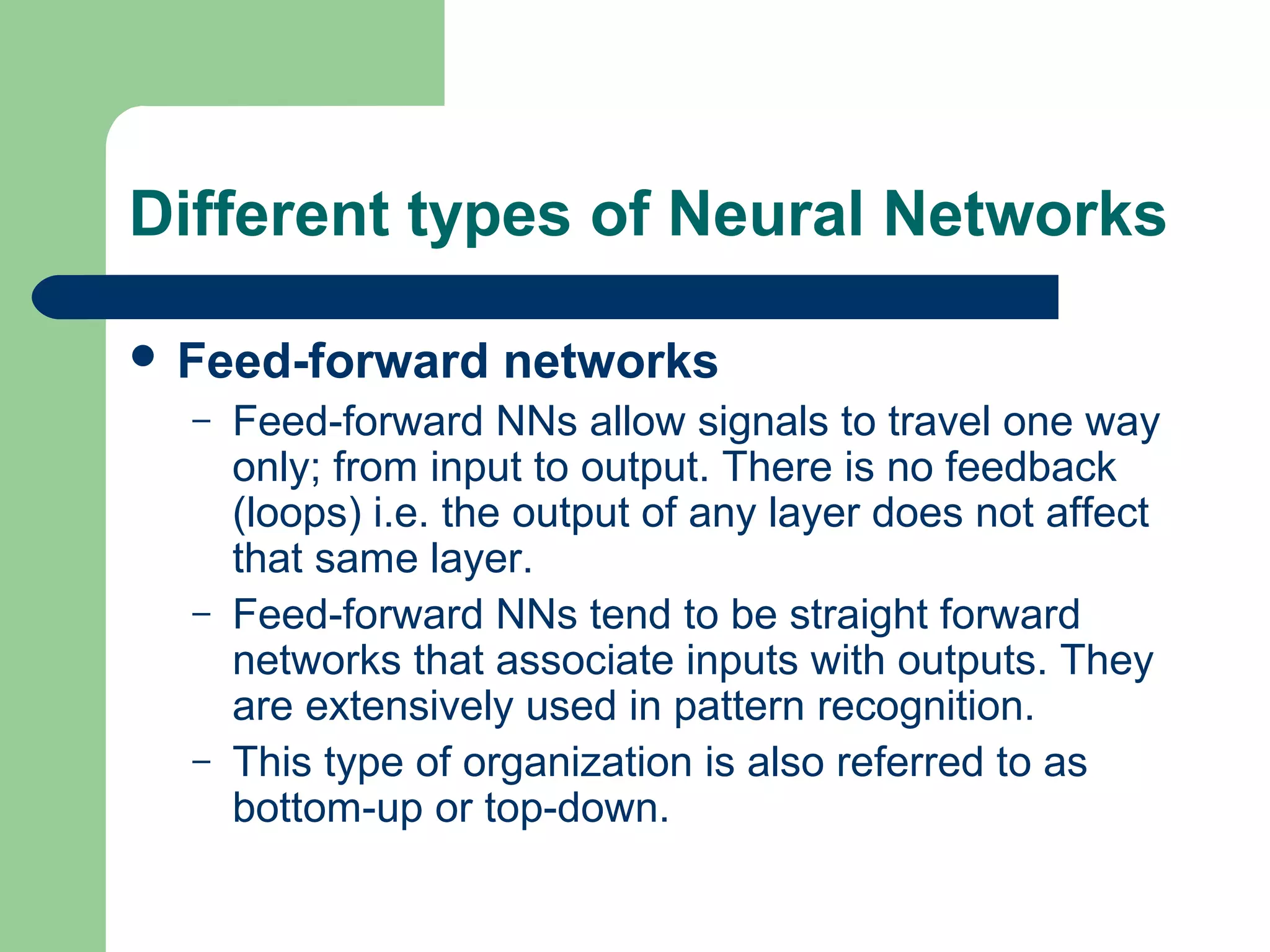 Different types of Neural Networks
 Feed-forward networks
– Feed-forward NNs allow signals to travel one way
only; from input to output. There is no feedback
(loops) i.e. the output of any layer does not affect
that same layer.
– Feed-forward NNs tend to be straight forward
networks that associate inputs with outputs. They
are extensively used in pattern recognition.
– This type of organization is also referred to as
bottom-up or top-down.
 
