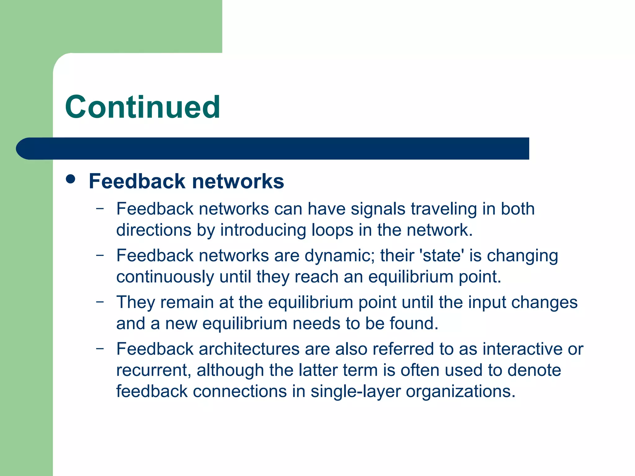 Continued
 Feedback networks
– Feedback networks can have signals traveling in both
directions by introducing loops in the network.
– Feedback networks are dynamic; their 'state' is changing
continuously until they reach an equilibrium point.
– They remain at the equilibrium point until the input changes
and a new equilibrium needs to be found.
– Feedback architectures are also referred to as interactive or
recurrent, although the latter term is often used to denote
feedback connections in single-layer organizations.
 