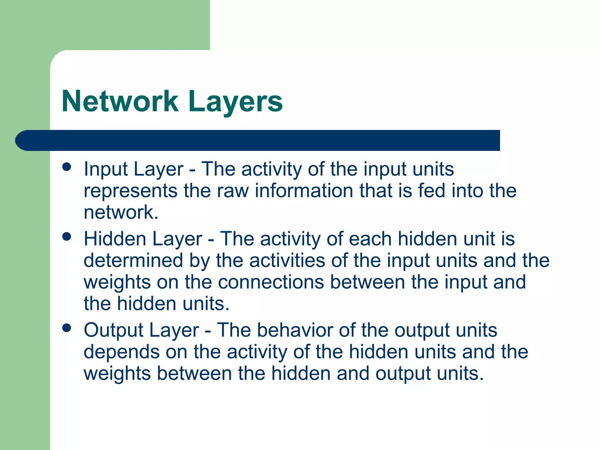 Network Layers
 Input Layer - The activity of the input units
represents the raw information that is fed into the
network.
 Hidden Layer - The activity of each hidden unit is
determined by the activities of the input units and the
weights on the connections between the input and
the hidden units.
 Output Layer - The behavior of the output units
depends on the activity of the hidden units and the
weights between the hidden and output units.
 