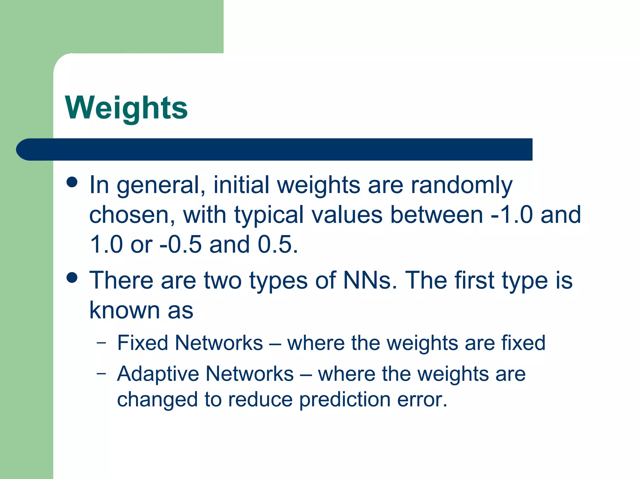 Weights
 In general, initial weights are randomly
chosen, with typical values between -1.0 and
1.0 or -0.5 and 0.5.
 There are two types of NNs. The first type is
known as
– Fixed Networks – where the weights are fixed
– Adaptive Networks – where the weights are
changed to reduce prediction error.
 