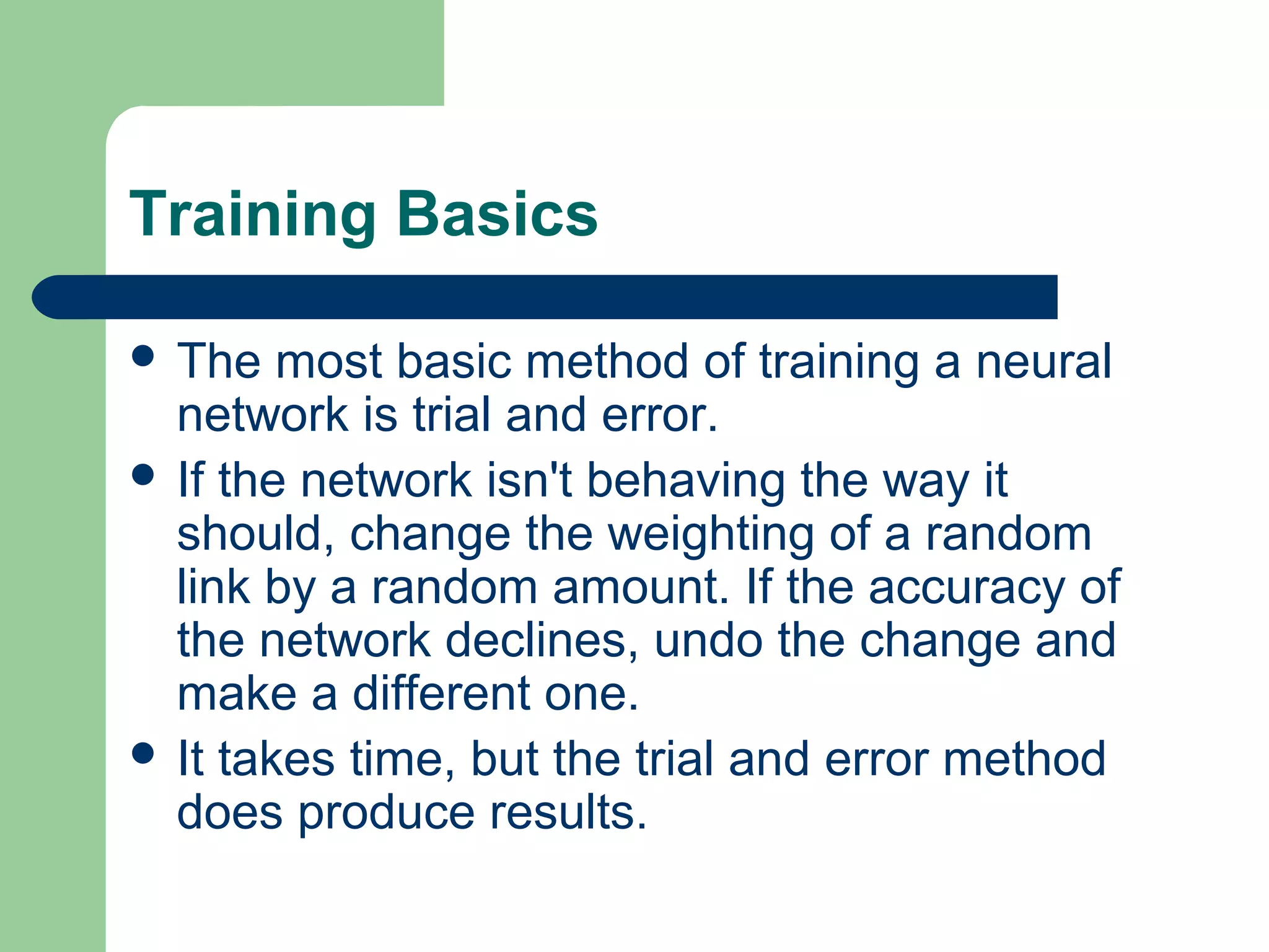 Training Basics
 The most basic method of training a neural
network is trial and error.
 If the network isn't behaving the way it
should, change the weighting of a random
link by a random amount. If the accuracy of
the network declines, undo the change and
make a different one.
 It takes time, but the trial and error method
does produce results.
 