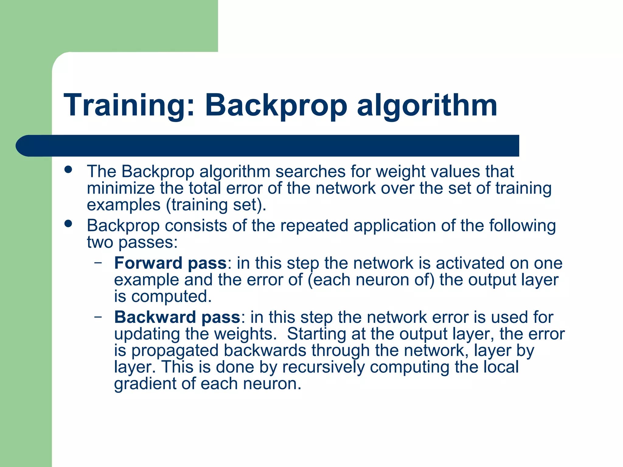 Training: Backprop algorithm
 The Backprop algorithm searches for weight values that
minimize the total error of the network over the set of training
examples (training set).
 Backprop consists of the repeated application of the following
two passes:
– Forward pass: in this step the network is activated on one
example and the error of (each neuron of) the output layer
is computed.
– Backward pass: in this step the network error is used for
updating the weights. Starting at the output layer, the error
is propagated backwards through the network, layer by
layer. This is done by recursively computing the local
gradient of each neuron.
 