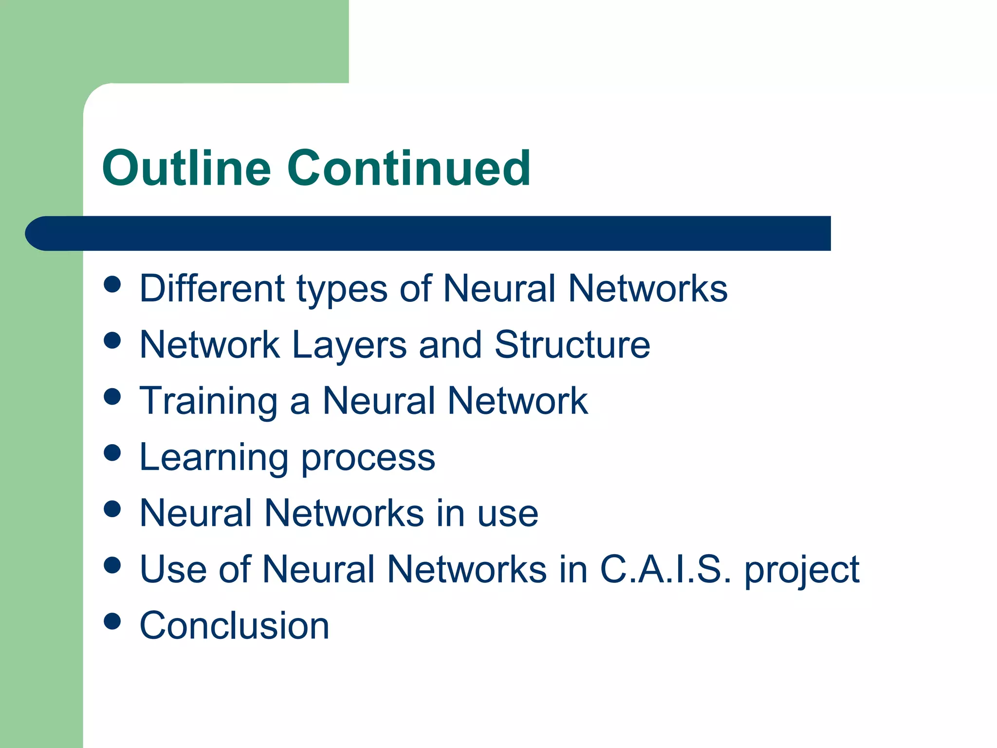 Outline Continued
 Different types of Neural Networks
 Network Layers and Structure
 Training a Neural Network
 Learning process
 Neural Networks in use
 Use of Neural Networks in C.A.I.S. project
 Conclusion
 