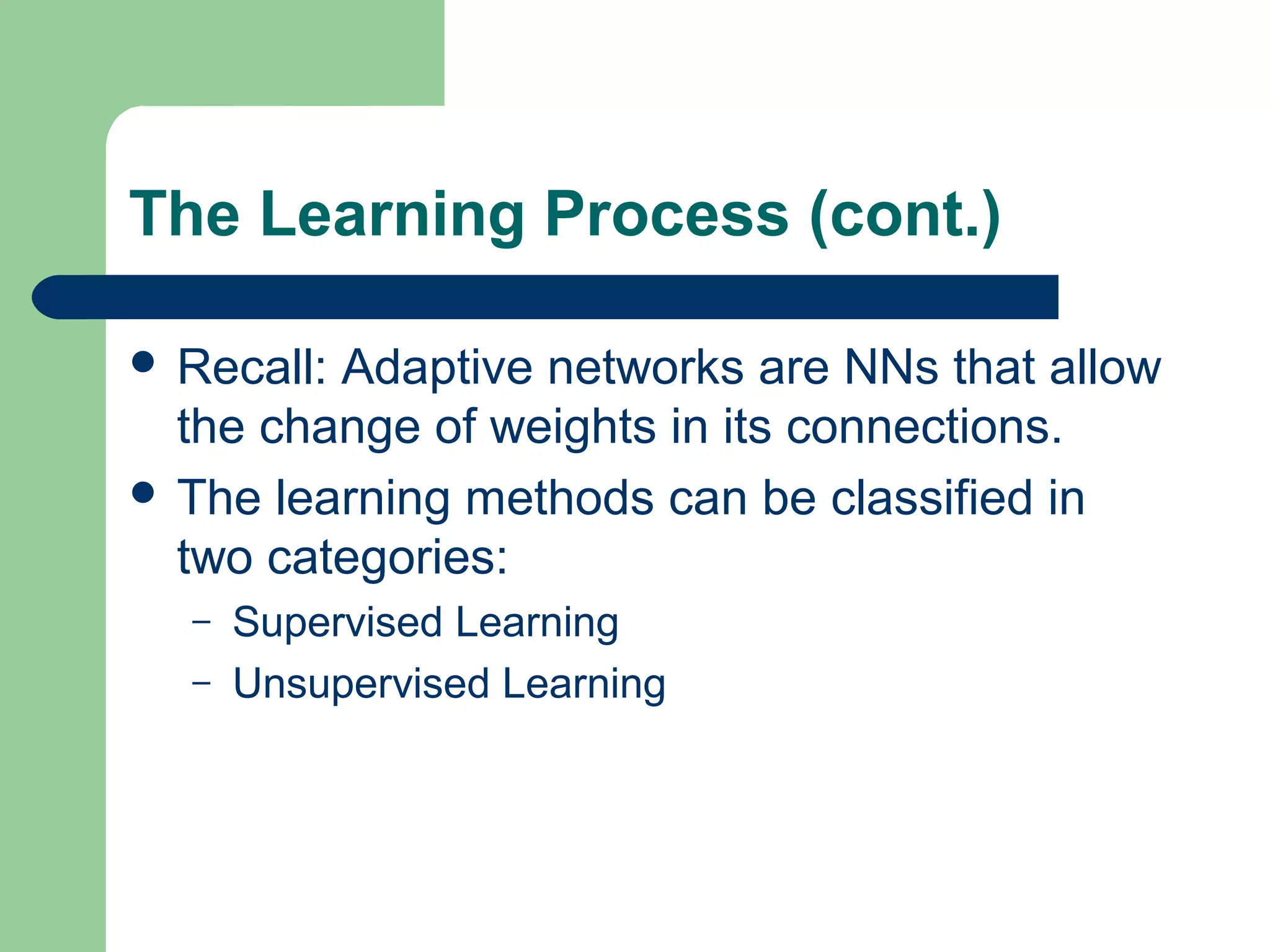The Learning Process (cont.)
 Recall: Adaptive networks are NNs that allow
the change of weights in its connections.
 The learning methods can be classified in
two categories:
– Supervised Learning
– Unsupervised Learning
 
