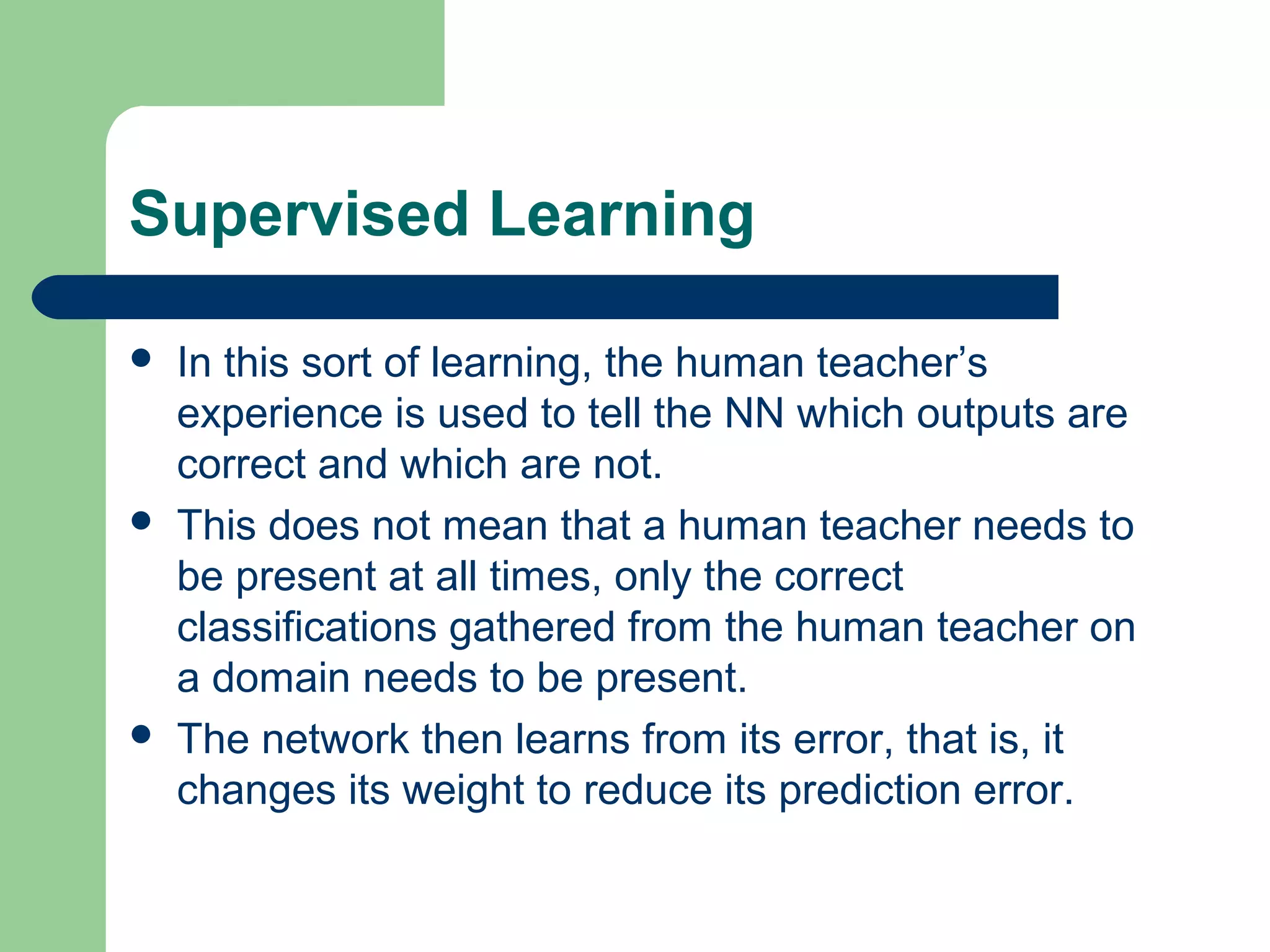 Supervised Learning
 In this sort of learning, the human teacher’s
experience is used to tell the NN which outputs are
correct and which are not.
 This does not mean that a human teacher needs to
be present at all times, only the correct
classifications gathered from the human teacher on
a domain needs to be present.
 The network then learns from its error, that is, it
changes its weight to reduce its prediction error.
 