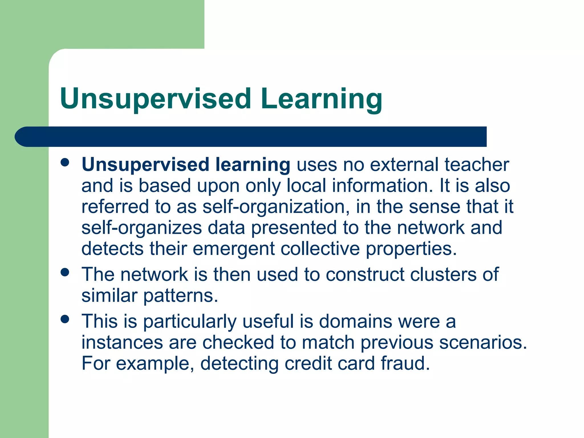 Unsupervised Learning
 Unsupervised learning uses no external teacher
and is based upon only local information. It is also
referred to as self-organization, in the sense that it
self-organizes data presented to the network and
detects their emergent collective properties.
 The network is then used to construct clusters of
similar patterns.
 This is particularly useful is domains were a
instances are checked to match previous scenarios.
For example, detecting credit card fraud.
 