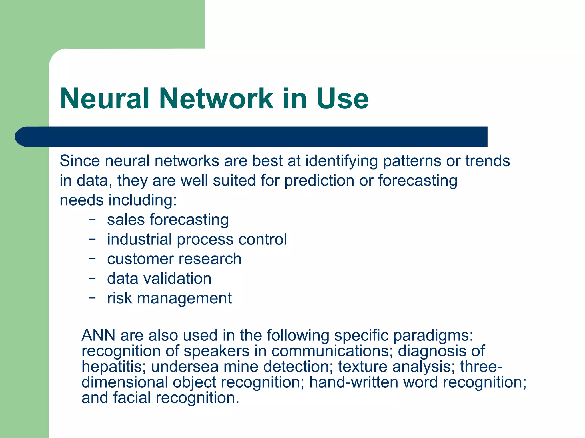 Neural Network in Use
Since neural networks are best at identifying patterns or trends
in data, they are well suited for prediction or forecasting
needs including:
– sales forecasting
– industrial process control
– customer research
– data validation
– risk management
ANN are also used in the following specific paradigms:
recognition of speakers in communications; diagnosis of
hepatitis; undersea mine detection; texture analysis; three-
dimensional object recognition; hand-written word recognition;
and facial recognition.
 