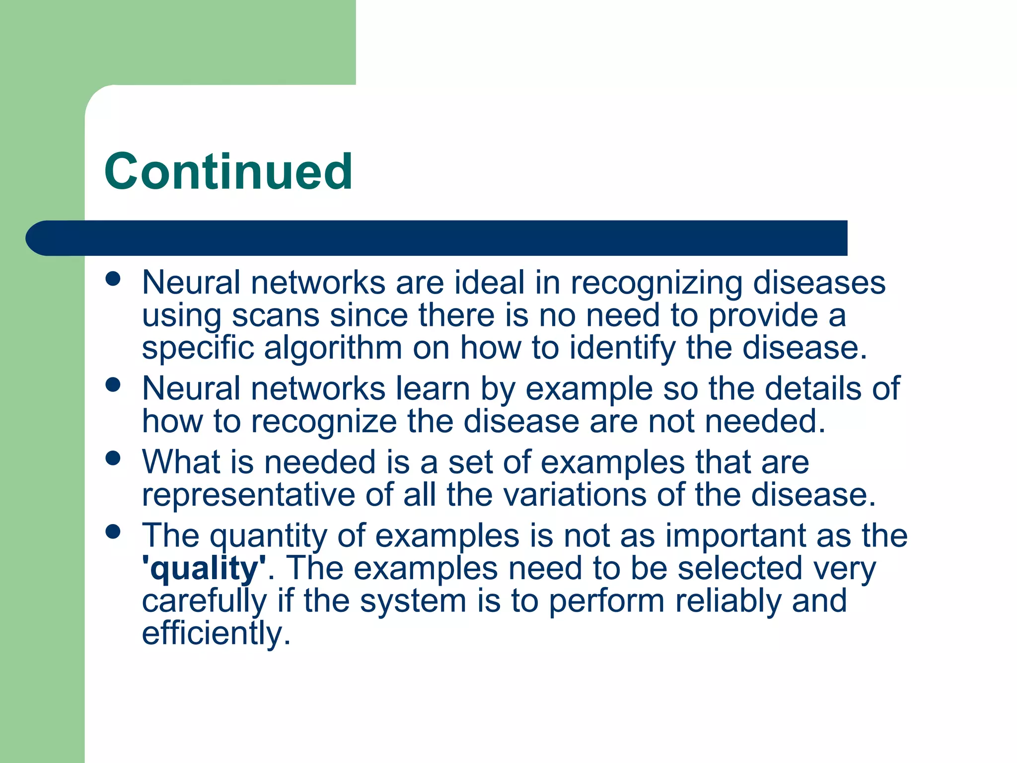 Continued
 Neural networks are ideal in recognizing diseases
using scans since there is no need to provide a
specific algorithm on how to identify the disease.
 Neural networks learn by example so the details of
how to recognize the disease are not needed.
 What is needed is a set of examples that are
representative of all the variations of the disease.
 The quantity of examples is not as important as the
'quality'. The examples need to be selected very
carefully if the system is to perform reliably and
efficiently.
 