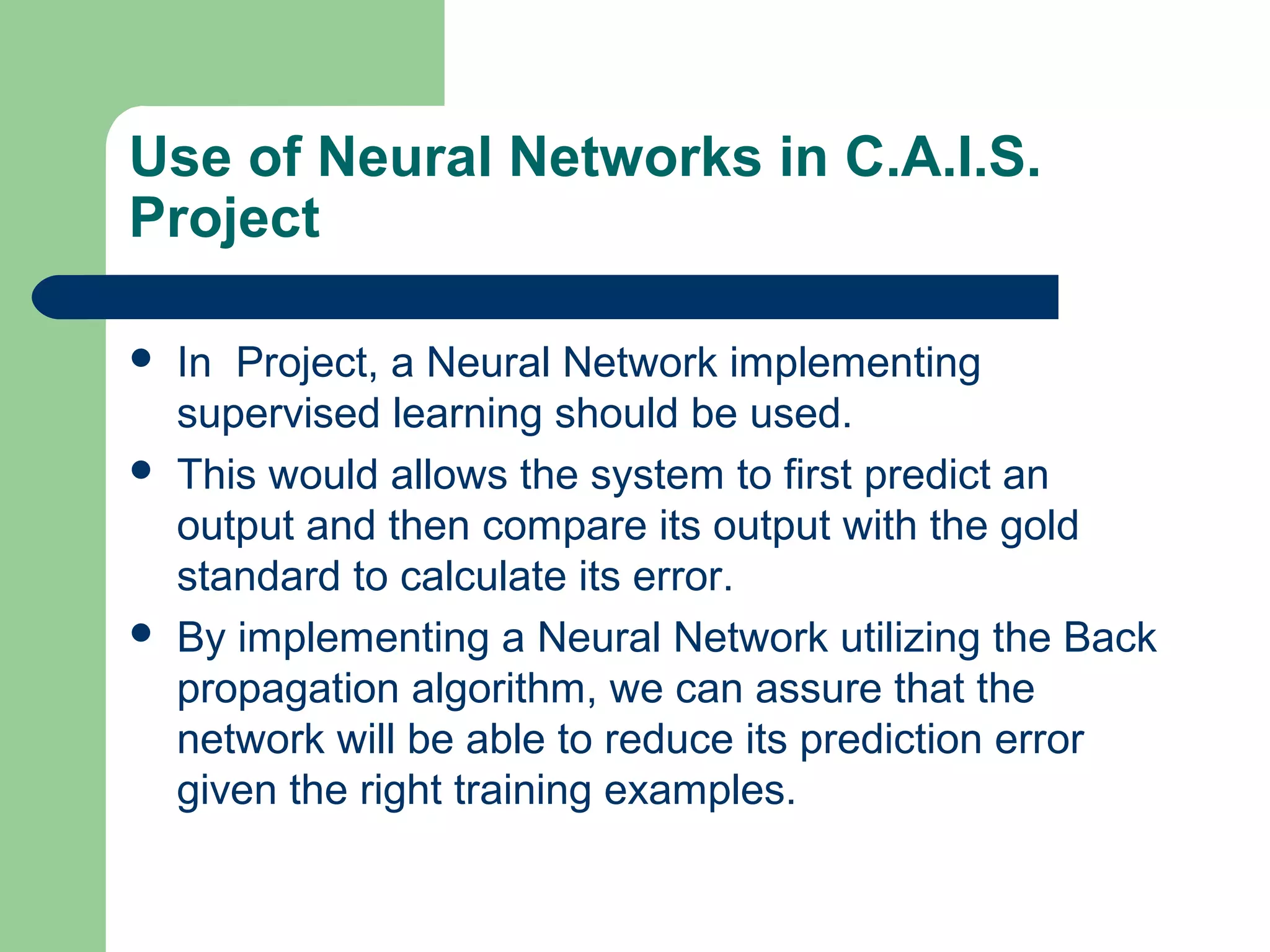Use of Neural Networks in C.A.I.S.
Project
 In Project, a Neural Network implementing
supervised learning should be used.
 This would allows the system to first predict an
output and then compare its output with the gold
standard to calculate its error.
 By implementing a Neural Network utilizing the Back
propagation algorithm, we can assure that the
network will be able to reduce its prediction error
given the right training examples.
 