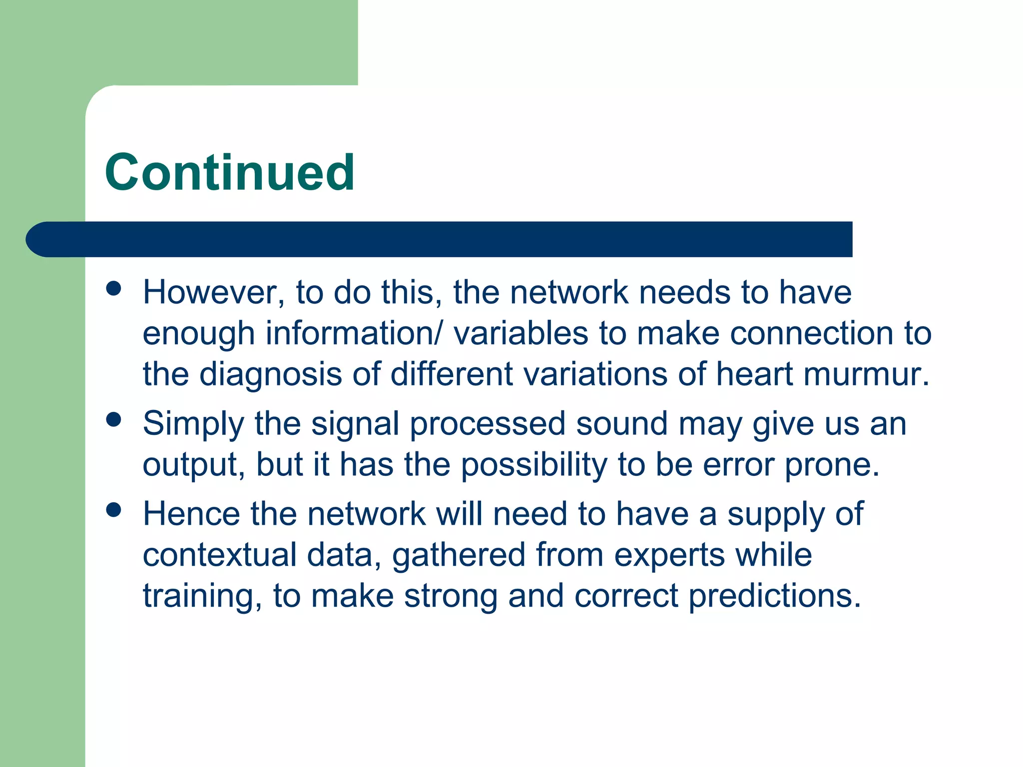 Continued
 However, to do this, the network needs to have
enough information/ variables to make connection to
the diagnosis of different variations of heart murmur.
 Simply the signal processed sound may give us an
output, but it has the possibility to be error prone.
 Hence the network will need to have a supply of
contextual data, gathered from experts while
training, to make strong and correct predictions.
 