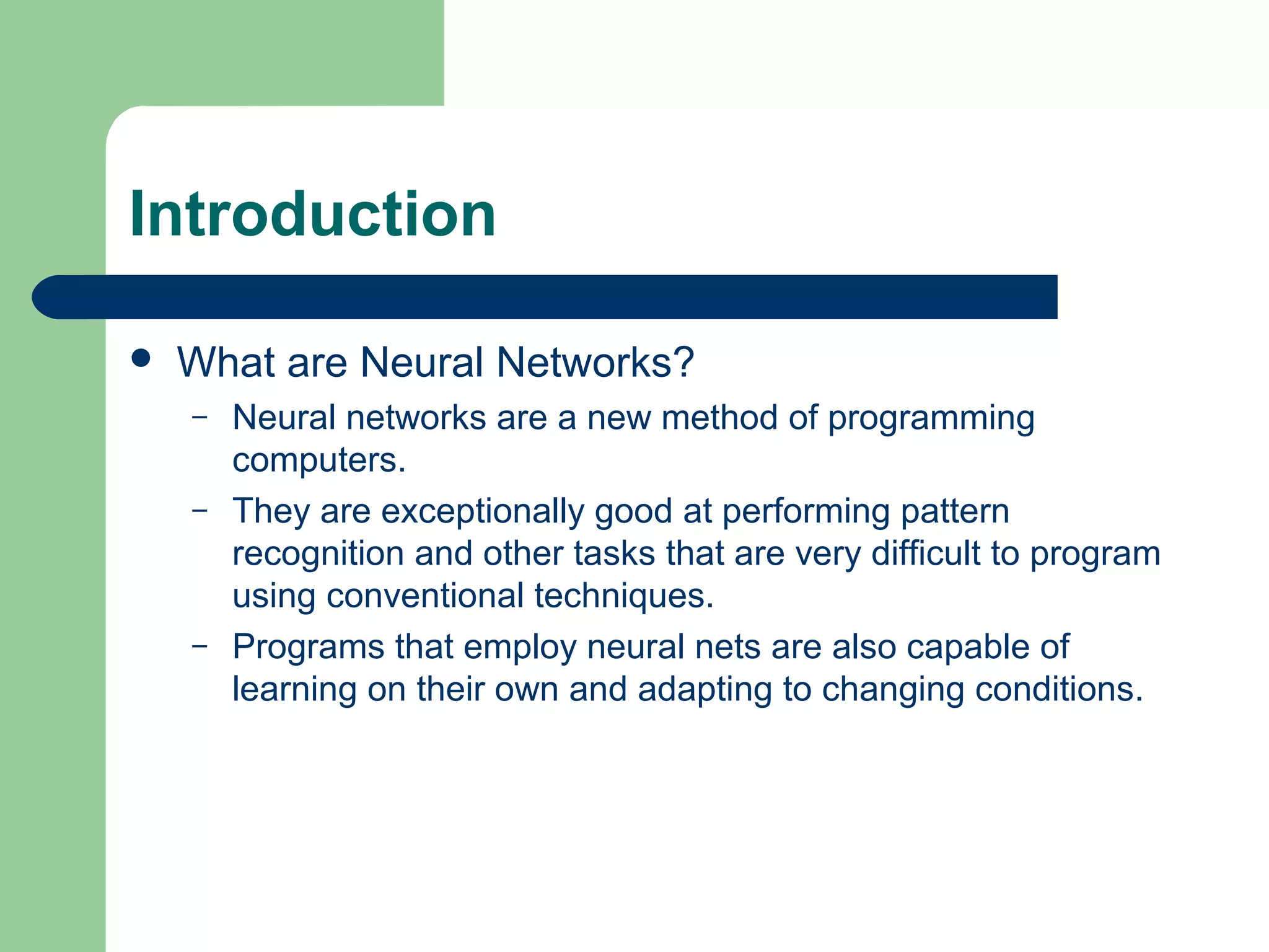 Introduction
 What are Neural Networks?
– Neural networks are a new method of programming
computers.
– They are exceptionally good at performing pattern
recognition and other tasks that are very difficult to program
using conventional techniques.
– Programs that employ neural nets are also capable of
learning on their own and adapting to changing conditions.
 