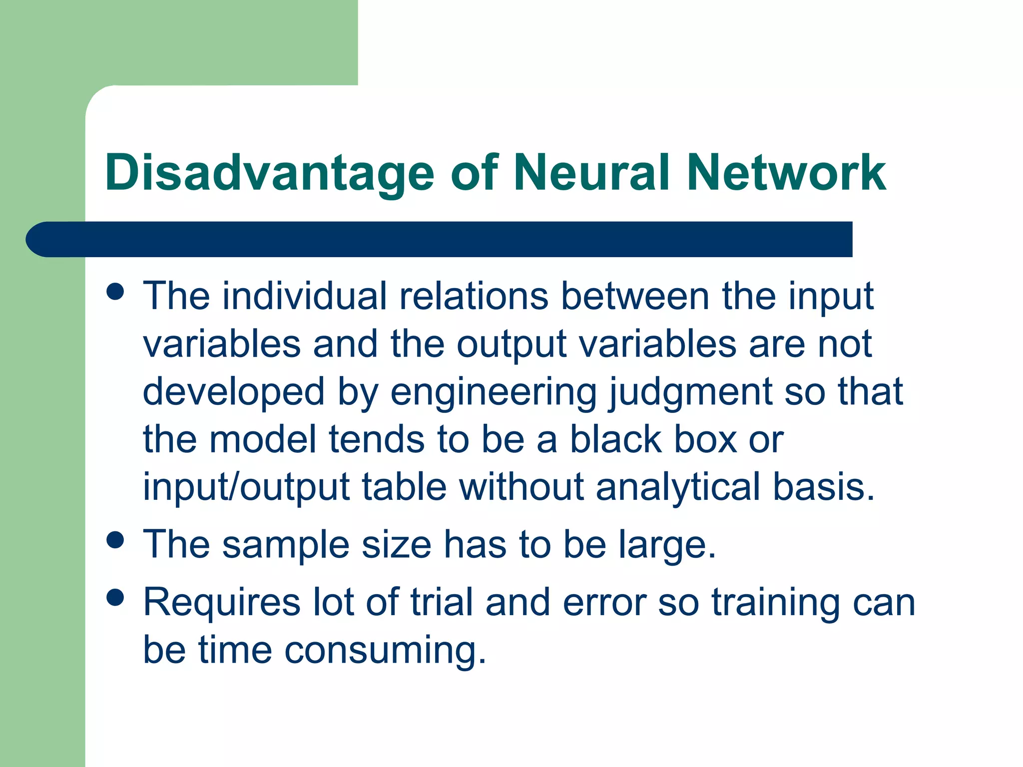 Disadvantage of Neural Network
 The individual relations between the input
variables and the output variables are not
developed by engineering judgment so that
the model tends to be a black box or
input/output table without analytical basis.
 The sample size has to be large.
 Requires lot of trial and error so training can
be time consuming.
 