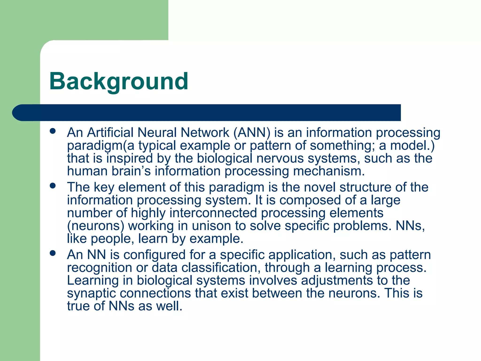 Background
 An Artificial Neural Network (ANN) is an information processing
paradigm(a typical example or pattern of something; a model.)
that is inspired by the biological nervous systems, such as the
human brain’s information processing mechanism.
 The key element of this paradigm is the novel structure of the
information processing system. It is composed of a large
number of highly interconnected processing elements
(neurons) working in unison to solve specific problems. NNs,
like people, learn by example.
 An NN is configured for a specific application, such as pattern
recognition or data classification, through a learning process.
Learning in biological systems involves adjustments to the
synaptic connections that exist between the neurons. This is
true of NNs as well.
 