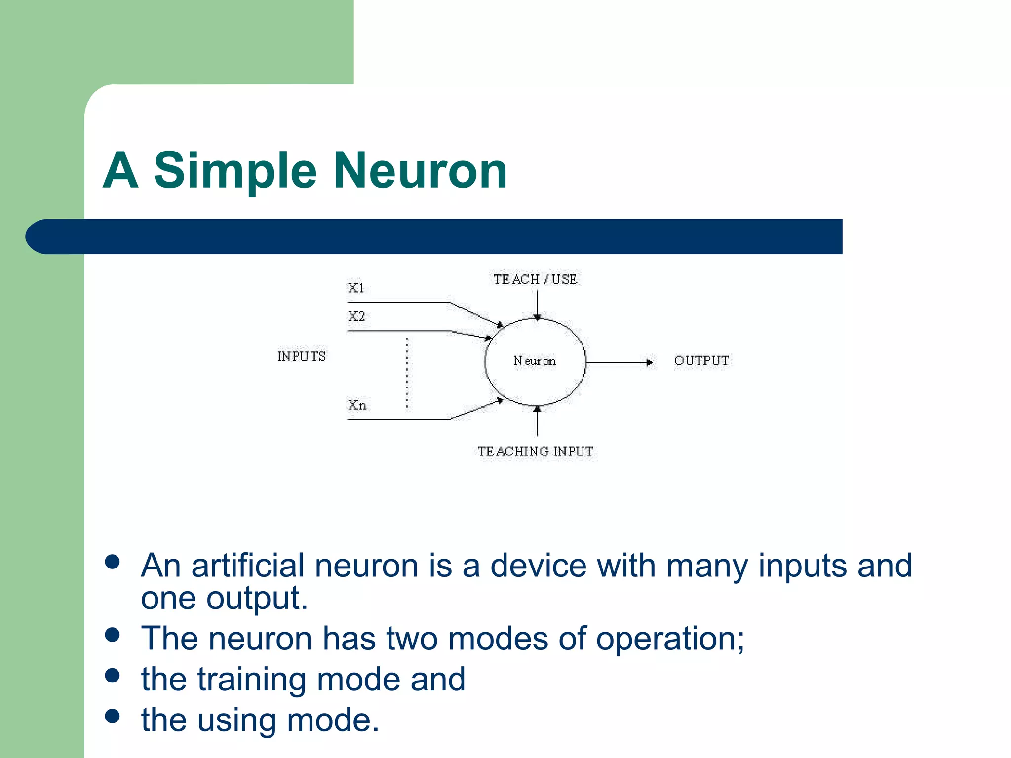 A Simple Neuron
 An artificial neuron is a device with many inputs and
one output.
 The neuron has two modes of operation;
 the training mode and
 the using mode.
 