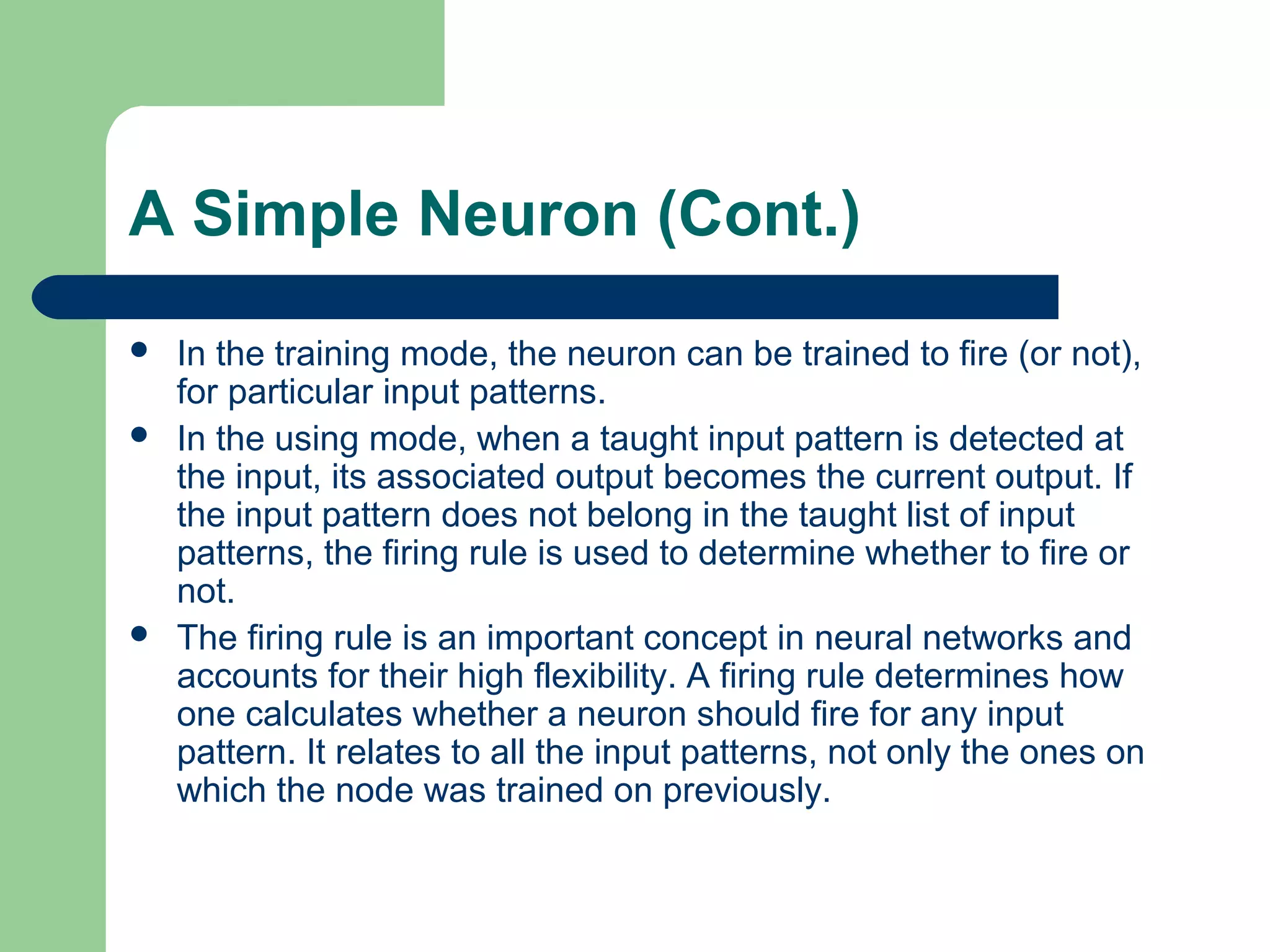 A Simple Neuron (Cont.)
 In the training mode, the neuron can be trained to fire (or not),
for particular input patterns.
 In the using mode, when a taught input pattern is detected at
the input, its associated output becomes the current output. If
the input pattern does not belong in the taught list of input
patterns, the firing rule is used to determine whether to fire or
not.
 The firing rule is an important concept in neural networks and
accounts for their high flexibility. A firing rule determines how
one calculates whether a neuron should fire for any input
pattern. It relates to all the input patterns, not only the ones on
which the node was trained on previously.
 