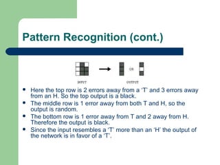 Pattern Recognition (cont.)
 Here the top row is 2 errors away from a ‘T’ and 3 errors away
from an H. So the top output is a black.
 The middle row is 1 error away from both T and H, so the
output is random.
 The bottom row is 1 error away from T and 2 away from H.
Therefore the output is black.
 Since the input resembles a ‘T’ more than an ‘H’ the output of
the network is in favor of a ‘T’.
 