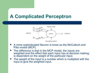 A Complicated Perceptron
 A more sophisticated Neuron is know as the McCulloch and
Pitts model (MCP).
 The difference is that in the MCP model, the inputs are
weighted and the effect that each input has at decision making,
is dependent on the weight of the particular input.
 The weight of the input is a number which is multiplied with the
input to give the weighted input.
 