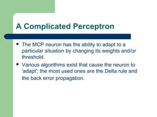 A Complicated Perceptron
 The MCP neuron has the ability to adapt to a
particular situation by changing its weights and/or
threshold.
 Various algorithms exist that cause the neuron to
'adapt'; the most used ones are the Delta rule and
the back error propagation.
 