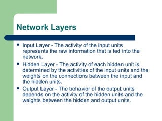 Network Layers
 Input Layer - The activity of the input units
represents the raw information that is fed into the
network.
 Hidden Layer - The activity of each hidden unit is
determined by the activities of the input units and the
weights on the connections between the input and
the hidden units.
 Output Layer - The behavior of the output units
depends on the activity of the hidden units and the
weights between the hidden and output units.
 
