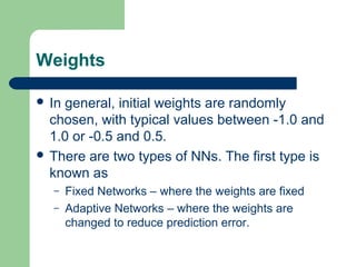 Weights
 In general, initial weights are randomly
chosen, with typical values between -1.0 and
1.0 or -0.5 and 0.5.
 There are two types of NNs. The first type is
known as
– Fixed Networks – where the weights are fixed
– Adaptive Networks – where the weights are
changed to reduce prediction error.
 