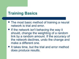 Training Basics
 The most basic method of training a neural
network is trial and error.
 If the network isn't behaving the way it
should, change the weighting of a random
link by a random amount. If the accuracy of
the network declines, undo the change and
make a different one.
 It takes time, but the trial and error method
does produce results.
 
