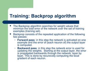 Training: Backprop algorithm
 The Backprop algorithm searches for weight values that
minimize the total error of the network over the set of training
examples (training set).
 Backprop consists of the repeated application of the following
two passes:
– Forward pass: in this step the network is activated on one
example and the error of (each neuron of) the output layer
is computed.
– Backward pass: in this step the network error is used for
updating the weights. Starting at the output layer, the error
is propagated backwards through the network, layer by
layer. This is done by recursively computing the local
gradient of each neuron.
 